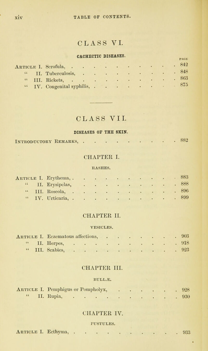 CLASS VI. CACHECTIC DISEASES. PAGU 842 Article I. Scrofula,  II. Tuberculosis, 848  III. Rickets, 8^3  IV. Congenital syphilis, 875 CLASS VII. diseases of the skin. Introductory Remarks, 882 CHAPTER I. RASHES. Article I. Erythema, 883  II. Erysipelas, 888  III. Roseola, 896  IV. Urticaria, 899 CHAPTER II. VESICLES. Article I. Eczematous affections, 903  II. Herpes, 918  III. Scabies, 923 CHAPTER III. BULLAE. Article I. Pemphigus or Pompholyx, 928  II. Rupia, 930 CHAPTER IV. PUSTULES. Article I. Ecthyma, 933