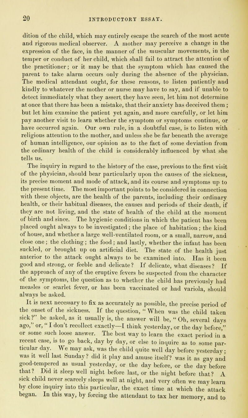 dition of the child, which may entirely escape the search of the most acute and rigorous medical observer. A mother may perceive a change in the expression of the face, in the manner of the muscular movements, in the temper or conduct of her child, which shall fail to attract the attention of the practitioner; or it may be that the symptom which has caused the parent to take alarm occurs only during the absence of the physician. The medical attendant ought, for these reasons, to listen patiently and kindly to whatever the mother or nurse may have to say, and if unable to detect immediately what they assert they have seen, let him not determine at once that there has been a mistake, that their anxiety has deceived them ; but let him examine the patient yet again, and more carefully, or let him pay another visit to learn whether the symptom or symptoms continue, or have occurred again. Our own rule, in a doubtful case, is to listen with religious attention to the mother, and unless she be far beneath the average of human intelligence, our opinion as to the fact of some deviation from the ordinary health of the child is considerably influenced by what she tells us. The inquiry in regard to the history of the case, previous to the first visit of the physician, should bear particularly upon the causes of the sickness, its precise moment and mode of attack, and its course and symptoms up to the present time. The most important points to be considered in connection wTith these objects, are the health of the parents, including their ordinary health, or their habitual diseases, the causes and periods of their death, if they are not living, and the state of health of the child at the moment of birth and since. The hygienic conditions in which the patient has been placed ought always to be investigated ; the place of habitation ; the kind of house, and whether a large well-ventilated room, or a small, narrow, and close one; the clothing ; the food ; and lastly, whether the infant has been suckled, or brought up on artificial diet. The state of the health just anterior to the attack ought always to be examined into. Has it been good and strong, or feeble and delicate? If delicate, what diseases? If the approach of any of the eruptive fevers be suspected from the character of the symptoms, the question as to whether the child has previously had measles or scarlet fever, or has been vaccinated or had variola, should always be asked. It is next necessary to fix as accurately as possible, the precise period of the onset of the sickness. If the question,  When was the child taken sick? be asked, as it usually is, the answer will be, Oh, several days ago, or,  I don't recollect exactly—I think yesterday, or the day before, or some such loose answer. The best way to learn the exact period in a recent case, is to go back, day by day, or else to inquire as to some par- ticular day. We may ask, was the child quite well day before yesterday; was it well last Sunday ? did it play and amuse itself? was it as gay and good-tempered as usual yesterday, or the day before, or the day before that? Did it sleep well night before last, or the night before that? A sick child never scarcely sleeps well at night, and very often we may learn by close inquiry into this particular, the exact time at which the attack began. In this way, by forcing the attendant to tax her memory, and to