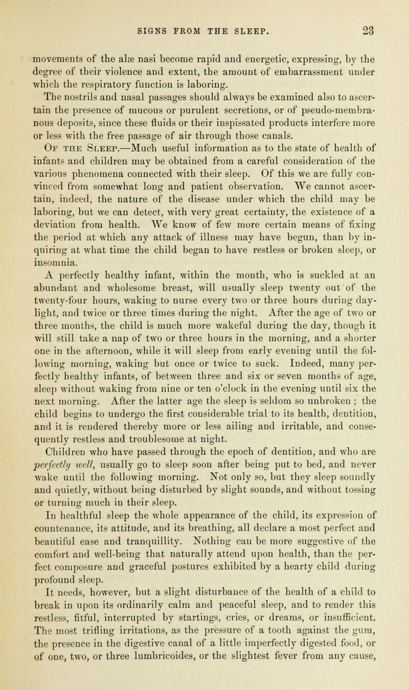 movements of the aire nasi become rapid and energetic, expressing, by the degree of their violence and extent, the amount of embarrassment under which the respiratory function is laboring. The nostrils and nasal passages should always be examined also to ascer- tain the presence of mucous or purulent secretions, or of pseudo-membra- nous deposits, since these fluids or their inspissated products interfere more or less with the free passage of air through those canals. Of the Sleep.—Much useful information as to the state of health of infants and children may be obtained from a careful consideration of the various phenomena connected with their sleep. Of this we are fully con- vinced from somewhat long and patient observation. We cannot ascer- tain, indeed, the nature of the disease under which the child may be laboring, but we can detect, with very great certainty, the existence of a deviation from health. We know of few more certain means of fixing the period at which any attack of illness may have begun, than by in- quiring at what time the child began to have restless or broken sleep, or insomnia. A perfectly healthy infant, within the month, who is suckled at an abundant and wholesome breast, will usually sleep twenty out of the twenty-four hours, waking to nurse every two or three hours during day- light, and twice or three times during the night. After the age of two or three months, the child is much more wakeful during the day, though it will still take a nap of two or three hours in the morning, and a shorter one in the afternoon, while it will sleep from early evening until the fol- lowing morning, waking but once or twice to suck. Indeed, many per- fectly healthy infants, of between three and six or seven months of age, sleep without waking from nine or ten o'clock in the evening until six the next morning. After the latter age the sleep is seldom so unbroken ; the child begins to undergo the first considerable trial to its health, dentition, and it is rendered thereby more or less ailing and irritable, and conse- quently restless and troublesome at night. Children who have passed through the epoch of dentition, and who are perfectly well, usually go to sleep soon after being put to bed, and never wake until the following morning. Not only so, but they sleep soundly and quietly, without being disturbed by slight sounds, and without tossing or turning much in their sleep. In healthful sleep the whole appearance of the child, its expression of countenance, its attitude, and its breathing, all declare a most perfect and beautiful ease and tranquillity. Nothing can be more suggestive of the comfort and well-being that naturally attend upon health, than the per- fect composure and graceful postures exhibited by a hearty child during profound sleep. It needs, however, but a slight disturbance of the health of a child to break in upon its ordinarily calm and peaceful sleep, and to render this restless, fitful, interrupted by startings, cries, or dreams, or insufficient. The most trifling irritations, as the pressure of a tooth against the gum, the presence in the digestive canal of a little imperfectly digested food, or of one, two, or three lumbricoides, or the slightest fever from any cause,