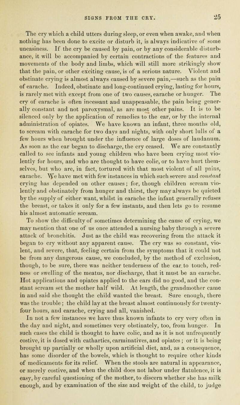 SIGNS FROM THE CRY. 23 The cry which a child utters during sleep, or even when awake, and when nothing has been done to excite or disturb it, is always indicative of some uneasiness. If the cry be caused by pain, or by any considerable disturb- ance, it will be accompanied by certain contractions of the features and movements of the body and limbs, which will still more strikingly show that the pain, or other exciting cause, is of a serious nature. Violent and obstinate crying is almost always caused by severe pain,—such as the pain of earache. Indeed, obstinate and long-continued crying, lasting for hours, is rarely met with except from one of two causes, earache or hunger. The cry of earache is often incessant and unappeasable, the pain being gener- ally constant and not paroxysmal, as are most other pains. It is to be silenced only by the application of remedies to the ear, or by the internal administration of opiates. We have known an infant, three months old, to scream with earache for two days and nights, with only short lulls of a few hours when brought under the influence of large doses of laudanum. As soon as the ear began to discharge, the cry ceased. We are constantly called to see infants and young children who have been crying most vio- lently for hours, and who are thought to have colic, or to have hurt them- selves, but who are, in fact, tortured with that most violent of all pains, earache. We have met with few instauces in which such severe aud constant crying has depended on other causes; for, though children scream vio- lently and obstinately from hunger and thirst, they may always be quieted by the supply of either want, whilst in earache the infant generally refuses the breast, or takes it only for a few instants, and then lets go to resume his almost automatic scream. To show the difficulty of sometimes determining the cause of crying, we may mention that one of us once attended a nursing baby through a severe attack of bronchitis. Just as the child was recovering from the attack it began to cry without any apparent cause. The cry was so constant, vio- lent, and severe, that, feeling certain from the symptoms that it could not be from any dangerous cause, we concluded, by the method of exclusion, though, to be sure, there was neither tenderness of the ear. to touch, red- ness or swelling of the meatus, nor discharge, that it must be an earache. Hot applications and opiates applied to the ears did no good, aud the con- stant scream set the mother half wild. At length, the grandmother came in and said she thought the child wanted the breast. Sure enough, there was the trouble ; the child lay at the breast almost continuously for twenty- four hours, and earache, crying and all, vanished. In not a few instances we have thus known infants to cry very often in the day and night, and sometimes very obstinately, too, from hunger. In such cases the child is thought to have colic, and as it is not unfrequently costive, it is dosed with cathartics, carminatives, and opiates ; or it is being brought up partially or wholly upon artificial diet, and, as a consequence, has some disorder of the bowels, which is thought to require other kinds of medicaments for its relief. When the stools are natural in appearance, or merely costive, and when the child does not labor under flatulence, it is easy, by careful questioning of the mother, to discern whether she has milk enough, and by examination of the size and weight of the child, to judge