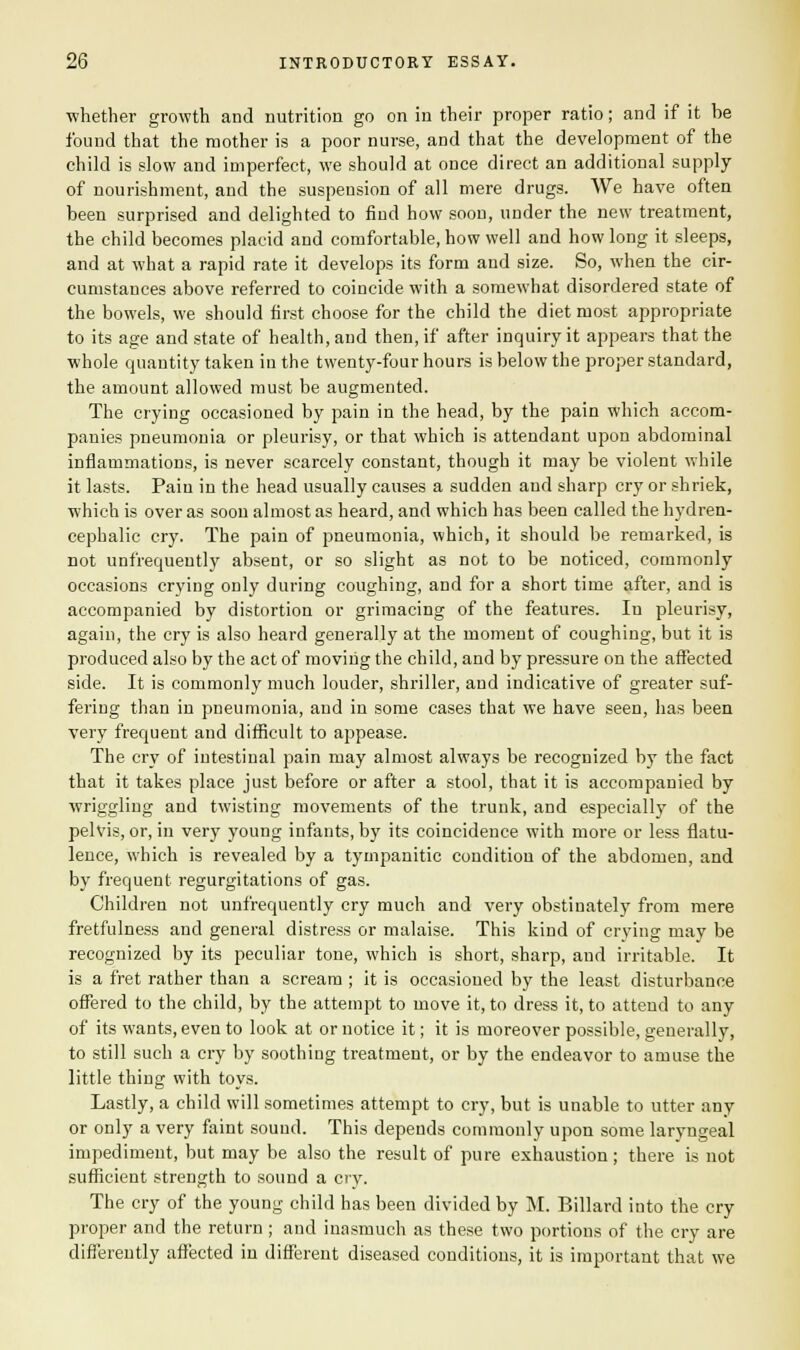 ■whether growth and nutrition go on in their proper ratio; and if it be found that the mother is a poor nurse, and that the development of the child is slow and imperfect, we should at once direct an additional supply of nourishment, and the suspension of all mere drugs. We have often been surprised and delighted to find how soon, under the new treatment, the child becomes placid and comfortable, how well and how long it sleeps, and at what a rapid rate it develops its form aud size. So, when the cir- cumstances above referred to coincide with a somewhat disordered state of the bowels, we should first choose for the child the diet most appropriate to its age and state of health, and then, if after inquiry it appears that the whole quantity taken in the twenty-four hours is below the proper standard, the amount allowed must be augmented. The crying occasioned by pain in the head, by the pain which accom- panies pneumonia or pleurisy, or that which is attendant upon abdominal inflammations, is never scarcely constant, though it may be violent while it lasts. Pain in the head usually causes a sudden aud sharp cry or shriek, which is over as soon almost as heard, and which has been called the hydren- cephalic cry. The pain of pneumonia, which, it should be remarked, is not unfrequeutly absent, or so slight as not to be noticed, commonly occasions crying only during coughing, and for a short time after, and is accompanied by distortion or grimacing of the features. In pleurisy, again, the cry is also heard generally at the moment of coughing, but it is produced also by the act of moving the child, and by pressure on the affected side. It is commonly much louder, shriller, and indicative of greater suf- fering than in pneumonia, aud in some cases that we have seen, has been very frequent and difficult to appease. The cry of intestinal pain may almost always be recognized by the fact that it takes place just before or after a stool, that it is accompanied by wriggling and twisting movements of the trunk, and especially of the pelvis, or, in very young infants, by its coincidence with more or less flatu- lence, which is revealed by a tympanitic condition of the abdomen, and by frequent regurgitations of gas. Children not unfrequently cry much and very obstinately from mere fretfulness and general distress or malaise. This kind of crying may be recognized by its peculiar tone, which is short, sharp, and irritable. It is a fret rather than a scream ; it is occasioned by the least disturbance offered to the child, by the attempt to move it, to dress it, to attend to any of its wants, even to look at or notice it; it is moreover possible, generally, to still such a cry by soothing treatment, or by the endeavor to amuse the little thing with toys. Lastly, a child will sometimes attempt to cry, but is unable to utter any or only a very faint sound. This depends commonly upon some laryngeal impediment, but may be also the result of pure exhaustion; there is not sufficient strength to sound a cry. The cry of the young child has been divided by M. Billard into the cry proper and the return ; and inasmuch as these two portions of the cry are differently affected in different diseased conditions, it is important that we