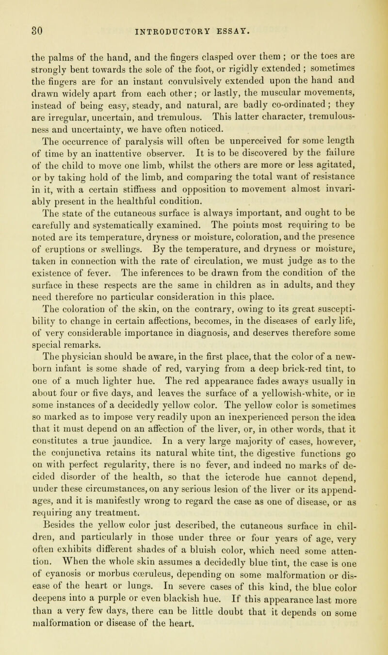 the palms of the hand, and the fingers clasped over them ; or the toes are strongly bent towards the sole of the foot, or rigidly extended ; sometimes the fingers are for an instant convulsively extended upon the hand and drawn widely apart from each other; or lastly, the muscular movements, instead of being easy, steady, and natural, are badly co-ordinated; they are irregular, uncertain, and tremulous. This latter character, tremulous- ness and uncertainty, we have often noticed. The occurrence of paralysis will often be unperceived for some length of time by an inattentive observer. It is to be discovered by the failure of the child to move one limb, whilst the others are more or less agitated, or by taking hold of the limb, and comparing the total want of resistance in it, with a certain stiffness and opposition to movement almost invari- ably present in the healthful condition. The state of the cutaneous surface is always important, and ought to be carefully and systematically examined. The points most requiring to be noted are its temperature, dryness or moisture, coloration, and the presence of eruptions or swellings. By the temperature, and dryness or moisture, taken in connection with the rate of circulation, we must judge as to the existence of fever. The inferences to be drawn from the condition of the surface in these respects are the same in children as in adults, and they need therefore no particular consideration in this place. The coloration of the skin, on the contrary, owing to its great suscepti- bility to change in certain affections, becomes, in the diseases of early life, of very considerable importance in diagnosis, and deserves therefore some special remarks. The physician should be aware, in the first place, that the color of a new- born infant is some shade of red, varying from a deep brick-red tint, to one of a much lighter hue. The red appearance fades aways usually in about four or five days, and leaves the surface of a yellowish-white, or in some instances of a decidedly yellow color. The yellow color is sometimes so marked as to impose very readily upon an inexperienced person the idea that it must depend on an affection of the liver, or, in other words, that it constitutes a true jaundice. In a very large majority of cases, however, the conjunctiva retains its natural white tint, the digestive functions go on with perfect regularity, there is no fever, and indeed no marks of de- cided disorder of the health, so that the icterode hue cannot depend, under these circumstances, on any serious lesion of the liver or its append- ages, and it is manifestly wrong to regard the case as one of disease, or as requiring any treatment. Besides the yellow color just described, the cutaneous surface in chil- dren, and particularly in those under three or four years of age, very often exhibits different shades of a bluish color, which need some atten- tion. When the whole skin assumes a decidedly blue tint, the case is one of cyanosis or morbus cceruleus, depending on some malformation or dis- ease of the heart or lungs. In severe cases of this kind, the blue color deepens into a purple or even blackish hue. If this appearance last more than a very few days, there can be little doubt that it depends on some malformation or disease of the heart.