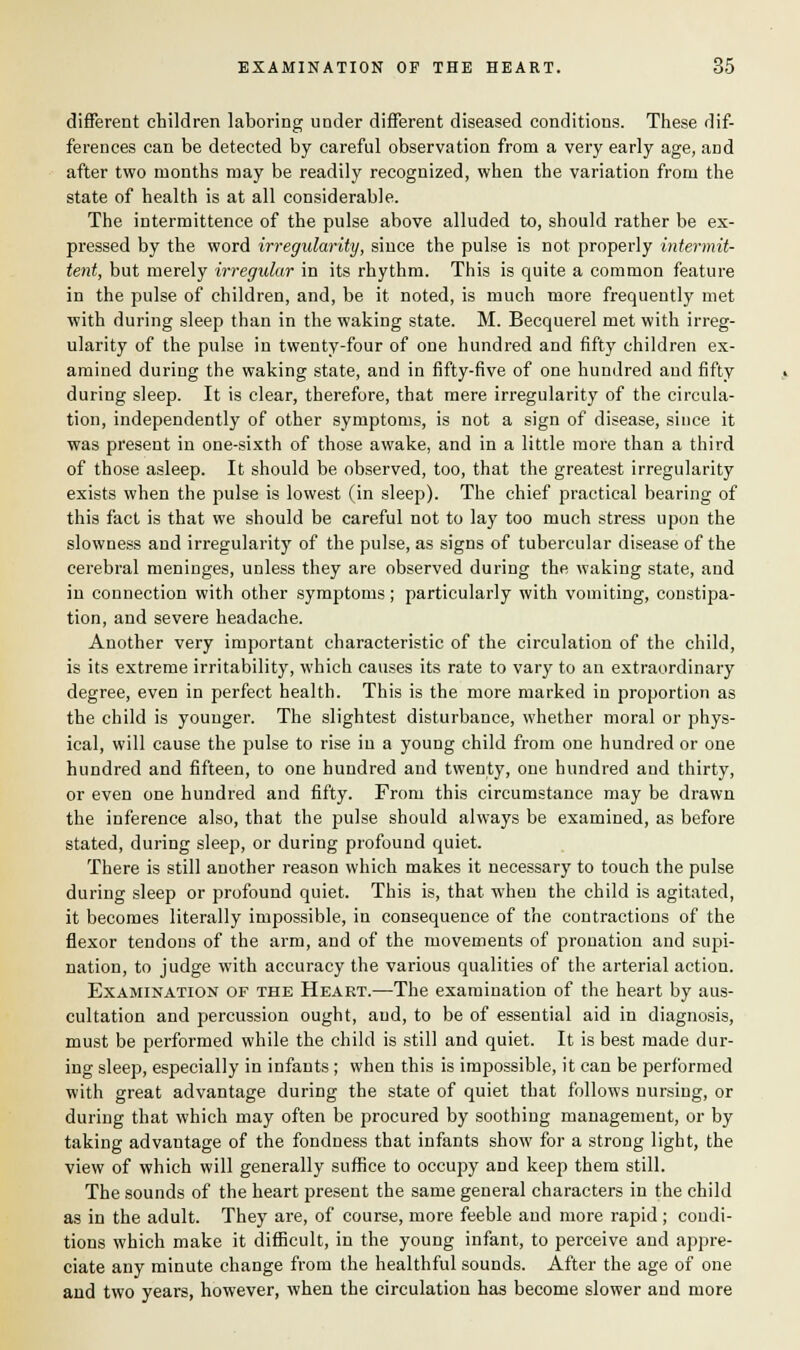 different children laboring under different diseased conditions. These dif- ferences can be detected by careful observation from a very early age, and after two months may be readily recognized, when the variation from the state of health is at all considerable. The intermittence of the pulse above alluded to, should rather be ex- pressed by the word irregularity, since the pulse is not properly intermit- tent, but merely irregular in its rhythm. This is quite a common feature in the pulse of children, and, be it noted, is much more frequently met with during sleep than in the waking state. M. Becquerel met with irreg- ularity of the pulse in twenty-four of one hundred and fifty children ex- amined during the waking state, and in fifty-five of one hundred and fifty during sleep. It is clear, therefore, that mere irregularity of the circula- tion, independently of other symptoms, is not a sign of disease, since it was present in one-sixth of those awake, and in a little more than a third of those asleep. It should be observed, too, that the greatest irregularity exists when the pulse is lowest (in sleep). The chief practical bearing of this fact is that we should be careful not to lay too much stress upon the slowness and irregularity of the pulse, as signs of tubercular disease of the cerebral meninges, unless they are observed during the waking state, and in connection with other symptoms; particularly with vomiting, constipa- tion, and severe headache. Another very important characteristic of the circulation of the child, is its extreme irritability, which causes its rate to vary to an extraordinary degree, even in perfect health. This is the more marked in proportion as the child is younger. The slightest disturbance, whether moral or phys- ical, will cause the pulse to rise in a young child from one hundred or one hundred and fifteen, to one hundred and twenty, one hundred and thirty, or even one hundred and fifty. From this circumstance may be drawn the inference also, that the pulse should always be examined, as before stated, during sleep, or during profound quiet. There is still another reason which makes it necessary to touch the pulse during sleep or profound quiet. This is, that when the child is agitated, it becomes literally impossible, in consequence of the contractions of the flexor tendons of the arm, and of the movements of pronation and supi- nation, to judge with accuracy the various qualities of the arterial action. Examination of the Heart.—The examination of the heart by aus- cultation and percussion ought, and, to be of essential aid in diagnosis, must be performed while the child is still and quiet. It is best made dur- ing sleep, especially in infants ; when this is impossible, it can be performed with great advantage during the state of quiet that follows nursing, or during that which may often be procured by soothing management, or by taking advantage of the fondness that infants show for a strong light, the view of which will generally suffice to occupy and keep them still. The sounds of the heart present the same general characters in the child as in the adult. They are, of course, more feeble and more rapid ; condi- tions which make it difficult, in the young infant, to perceive and appre- ciate any minute change from the healthful sounds. After the age of one and two years, however, when the circulation has become slower and more