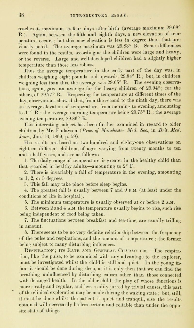 reaches its maximum at four days after birth (average maximum 29.68° R.). Again, between the fifth and eighth days, a new elevation of tem- perature occurs; but this new elevation is less in degree than that pre- viously noted. The average maximum was 29.83° R. Some differences were found in the results, according as the children were large and heavy, or the reverse. Large and well-developed children had a slightly higher temperature than those less robust. Thus the average temperature in the early part of the day was, in children weighing eight pounds and upwards, 29.84° R.; but, in children weighing less than this, the average was 29.65° R. The evening observa- tions, again, gave an average for the heavy children of 29.94° ; for the others, of 29.77° R. Respecting the temperature at different times of the day, observations showed that, from the second to the ninth day, there was an average elevation of temperature, from morning to evening, amounting to .11° R.; the average morning temperature being 29.75° R.; the average evening temperature, 29.86° R. This interesting subject has been further examined in regard to older children, by Mr. Finlayson (Proc. of Manchester Med. Soc., in Brit. Med. Jour., Jan. 16, 1869, p. 59). His results are based on two hundred and eighty-one observations on eighteen different children, of ages varying from twenty months to ten and a half years, and are as follows: 1. The daily range of temperature is greater in the healthy child than that recorded in healthy adults—amounting to 2° F. 2. There is invariably a fall of temperature in the evening, amounting to 1, 2, or 3 degrees. 3. This fall may take place before sleep begins. 4. The greatest fall is usually between 7 and 9 p.m. (at least under the conditions of life in hospital). 5. The minimum temperature is usually observed at or before 2 a.m. 6. Between 2 and 4 a.m. the temperature usually begins to rise, such rise being independent of food being taken. 7. The fluctuations between breakfast and tea-time, are usually trifling in amount. 8. There seems to be no very definite relationship between the frequency of the pulse and respirations, and the amount of temperature ; the former being subject to many disturbing influences. Respiration; its Rate and General Characters.—The respira- tion, like the pulse, to be examined with any advantage to the explorer, must be investigated whilst the child is still and quiet. In the young in- fant it should be done during sleep, as it is only then that we can find the breathing uninfluenced by disturbing causes other than those connected with deranged health. In the older child, the play of whose functions is more steady and regular, and less readily jarred by trivial causes, this part of the clinical exploration may be made during the waking state ; but, still, it must be done whilst the patient is quiet and tranquil, else the results obtained will necessarily be less certain and reliable than under the oppo- site state of things.