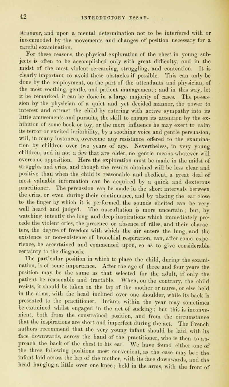 stranger, and upon a mental determination not to be interfered with or incommoded by the movements and changes of position necessary for a careful examination. For these reasons, the physical exploration of the chest in young sub- jects is often to be accomplished only with great difficulty, and in the midst of the most violent screaming, struggling, and contention. It is clearly important to avoid these obstacles if possible. This can only be done by the employment, on the part of the attendants and physician, of the most soothing, gentle, and patient management; and in this way, let it be remarked, it can be done in a large majority of cases. The posses- sion by the physician of a quiet and yet decided manner, the power to interest and attract the child by entering with active sympathy into its little amusements and pursuits, the skill to engage its attention by the ex- hibition of some book or toy, or the mere influence he may exert to calm its terror or excited irritability, by a soothing voice and gentle persuasion, will, in many instances, overcome any resistance offered to the examina- tion by children over two years of age. Nevertheless, in very young children, and in not a few that are older, no gentle means whatever will overcome opposition. Here the exploration must be made in the midst of struggles and cries, and though the results obtained will be less clear and positive than when the child is reasonable and obedient, a great deal of most valuable information can be acquired by a quick and dexterous practitioner. The percussion can be made in the short intervals between the cries, or even during their continuance, and by placing the ear close to the finger by which it is performed, the sounds elicited can be very well heard and judged. The auscultation is more uncertain ; but, by watching intently the long and deep inspirations which immediately pre- cede the violent cries, the presence or absence of rales, and their charac- ters, the degree of freedom with which the air enters the lung, and the existence or non-existence of bronchial respiration, can, after some expe- rience, be ascertained and commented upon, so as to give considerable certainty to the diagnosis. The particular position in which to place the child, during the exami- nation, is of some importance. After the age of three and four years the position may be the same as that selected for the adult, if only the patient be reasonable and tractable. When, on the contrary, the child resists, it should be taken on the lap of the mother or nurse,or else held in the arms, with the head inclined over one shoulder, while its back is presented to the practitioner. Infants within the year may sometimes be examined whilst engaged in the act of sucking ; but this is inconve- nient, both from the constrained position, and from the circumstauce that the inspirations are short and imperfect during the act. The French authors recommend that the very young infant should be laid, with its face downwards, across the hand of the practitioner, who is then to ap- proach the back of the chest to his ear. We have found either one of the three following positions most convenient, as the case may be : the infant laid across the lap of the mother, with its face downwards, and the head hanging a little over one knee; held in the arms, with the front of