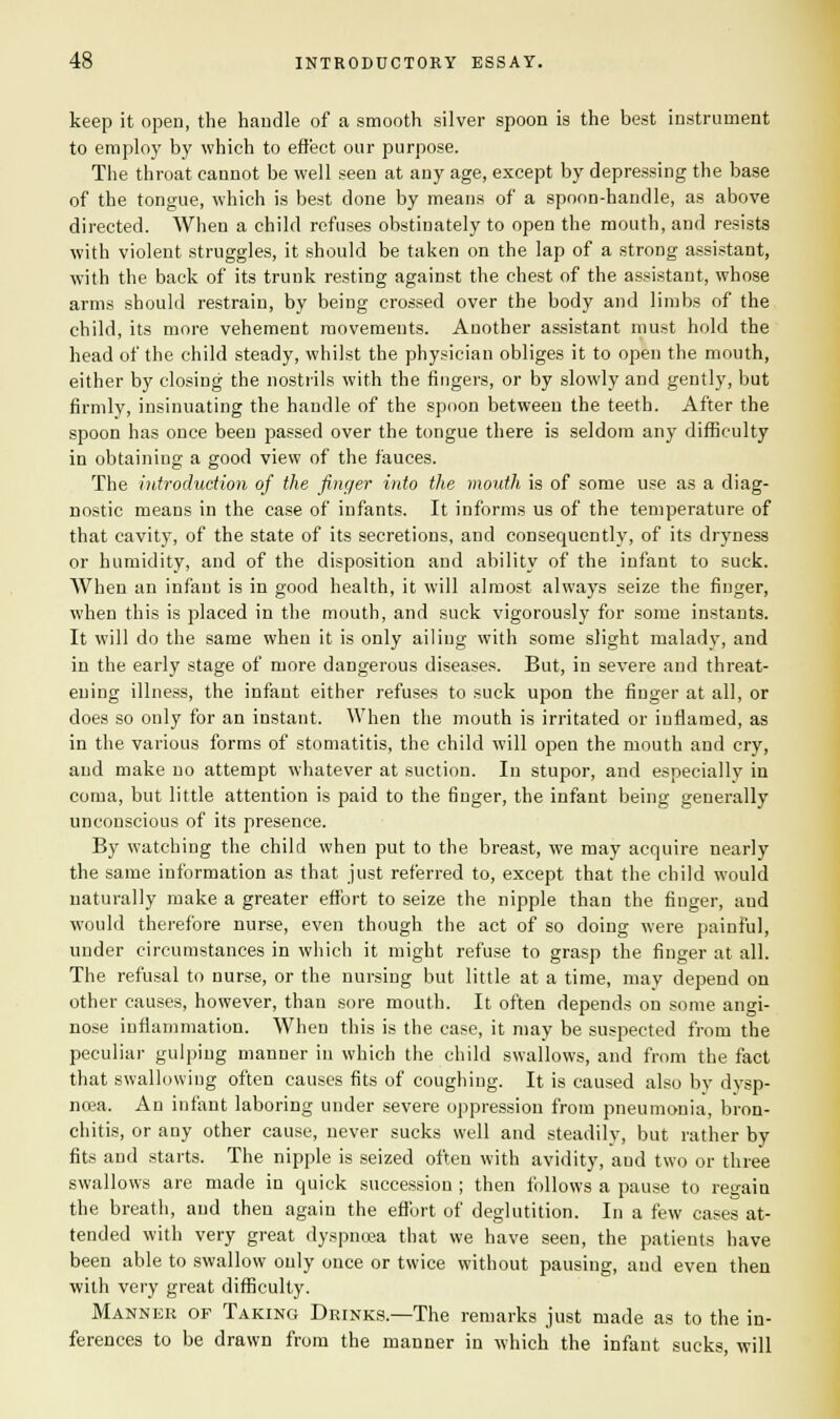 keep it open, the handle of a smooth silver spoon is the best instrument to employ by which to effect our purpose. The throat cannot be well seen at any age, except by depressing the base of the tongue, which is best done by means of a spoon-handle, as above directed. When a child refuses obstinately to open the mouth, and resists with violent struggles, it should be taken on the lap of a strong assistant, with the back of its trunk resting against the chest of the assistant, whose arms should restrain, by being crossed over the body and limbs of the child, its more vehement movements. Another assistant must hold the head of the child steady, whilst the physician obliges it to open the mouth, either by closing the nostrils with the fingers, or by slowly and gently, but firmly, insinuating the handle of the spoon between the teeth. After the spoon has once been passed over the tongue there is seldom any difficulty in obtaining a good view of the fauces. The introduction of the finger into the mouth is of some use as a diag- nostic means in the case of infants. It informs us of the temperature of that cavity, of the state of its secretions, and consequently, of its dryness or humidity, and of the disposition and ability of the infant to suck. When an infant is in good health, it will almost always seize the finger, when this is placed in the mouth, and suck vigorously for some instants. It will do the same when it is only ailing with some slight malady, and in the early stage of more dangerous diseases. But, in severe and threat- ening illness, the infaut either refuses to suck upon the finger at all, or does so only for an instant. When the mouth is irritated or inflamed, as in the various forms of stomatitis, the child will open the mouth and cry, and make no attempt whatever at suction. In stupor, and especially in coma, but little attention is paid to the finger, the infant being generally unconscious of its presence. By watching the child when put to the breast, we may acquire nearly the same information as that just referred to, except that the child would naturally make a greater effort to seize the nipple than the finger, aud would therefore nurse, even though the act of so doing were painful, under circumstances in which it might refuse to grasp the finger at all. The refusal to nurse, or the nursing but little at a time, may depend on other causes, however, than sore mouth. It often depends on some angi- nose inflammation. When this is the case, it may be suspected from the peculiar gulping manner in which the child swallows, and from the fact that swallowing often causes fits of coughing. It is caused also by dysp- noea. An infant laboring under severe oppression from pneumonia, bron- chitis, or any other cause, never sucks well and steadily, but rather by fits and starts. The nipple is seized often with avidity, aud two or three swallows are made in quick succession ; then follows a pause to regain the breath, and then again the effort of deglutition. In a few cases at- tended with very great dyspnoea that we have seen, the patients have been able to swallow only once or twice without pausing, aud even then with very great difficulty. Manner of Taking Drinks.—The remarks just made as to the in- ferences to be drawn from the manner in which the infant sucks, will