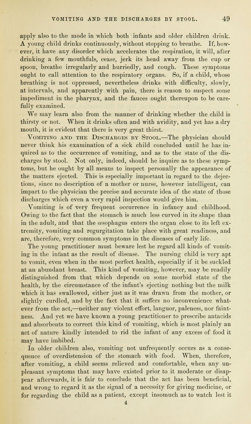 apply also to the mode in which both infants and older children drink. A young child drinks continuously, without stopping to breathe. If, how- ever, it have any disorder which accelerates the respiration, it will, after drinking a few mouthfuls, cease, jerk its head away from the cup or spoon, breathe irregularly and hurriedty, and cough. These symptoms ought to call attention to the respiratory organs. So, if a child, whose breathing is not oppressed, nevertheless drinks with difficulty, slowly, at intervals, and apparently with pain, there is reason to suspect some impediment in the pharynx, and the fauces ought thereupon to be care- fully examined. We may learn also from the manner of drinking whether the child is thirsty or not. When it drinks often and with avidity, and yet has a dry mouth, it is evident that there is very great thirst. Vomiting and the Discharges by Stool.—The physician should never think his examination of a sick child concluded until he has in- quired as to the occurrence of vomiting, and as to the state of the dis- charges by stool. Not only, indeed, should he inquire as to these symp- toms, but he ought by all means to inspect personally the appearance of the matters ejected. This is especially important in regard to the dejec- tions, since no description of a mother or nurse, however intelligent, can impart to the physician the precise and accurate idea of the state of those discharges which even a very rapid inspection would give him. Vomiting is of very frequent occurrence in infancy and childhood. Owing to the fact that the stomach is much less curved in its shape than in the adult, and that the oesophagus enters the organ close to its left ex- tremity, vomiting and regurgitation take place with great readiness, and are, therefore, very common symptoms in the diseases of early life. The young practitioner must beware lest he regard all kinds of vomit- ing in the infant as the result of disease. The nursing child is very apt to vomit, even when in the most perfect health, especially if it be suckled at an abundant breast. This kind of vomiting, however, may be readily distinguished from that which depends on some morbid state of the health, by the circumstance of the infant's ejecting nothing but the milk which it has swallowed, either just as it was drawn from the mother, or slightly curdled, and by the fact that it suffers no inconvenience what- ever from the act,—neither any violent effort, languor, paleness, nor faint- ness. And yet we have known a young practitioner to prescribe antacids and absorbents to correct this kind of vomiting, which is most plainly an act of nature kindly intended to rid the infant of any excess of food it may have imbibed. In older children also, vomiting not unfrequently occurs as a conse- quence of overdistension of the stomach with food. When, therefore, after vomiting, a child seems relieved and comfortable, when any un- pleasant symptoms that may have existed prior to it moderate or disap- pear afterwards, it is fair to conclude that the act has been beneficial, and wrong to regard it as the signal of a necessity for giving medicine, or for regarding the child as a patient, except insomuch as to watch lest it 4