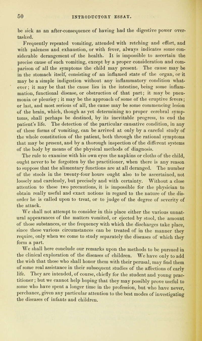 be sick as an after-consequence of having had the digestive power over- tasked. Frequently repeated vomiting, attended with retching and effort, and with paleness and exhaustion, or with fever, always indicates some con- siderable derangement of the health. It is impossible to ascertain the precise cause of such vomiting, except by a proper consideration and com- parison of all the symptoms the child may present. The cause may be in the stomach itself, consisting of an inflamed state of the organ, or it may be a simple indigestion without any inflammatory condition what- ever ; it may be that the cause lies in the intestine, being some inflam- mation, functional disease, or obstruction of that part; it may be pneu- monia or pleurisy ; it may be the approach of some of the eruptive fevers; or last, and most serious of all, the cause may be some commencing lesion of the brain, which, though as yet determining no proper cerebral symp- toms, shall perhaps be destined, by its inevitable progress, to end the patient's life. The detection of the particular causative condition, in any of these forms of vomiting, can be arrived at only by a careful study of the whole constitution of the patient, both through the rational symptoms that may be present, and by a thorough inspection of the different systems of the body by means of the physical methods of diagnosis. The rule to examine with his own eyes the napkins or cloths of the child, ought never to be forgotten by the practitioner, when there is any reason to suppose that the alimentary functions are at all deranged. The number of the stools in the twenty-four hours ought also to be ascertained, not loosely and carelessly, but precisely and with certainty. Without a close attention to these two precautions, it is impossible for the physician to obtain really useful and exact notions in regard to the nature of the dis- order he is called upon to treat, or to judge of the degree of severity of the attack. We shall not attempt to consider in this place either the various unnat- ural appearances of the matters vomited, or ejected by stool, the amount of those substances, or the frequency with which the discharges take place, since these various circumstances can be treated of in the manner they require, only when we come to study separately the diseases of which they form a part. We shall here conclude our remarks upon the methods to be pursued in the clinical exploration of the diseases of children. We have only to add the wish that those who shall honor them with their perusal, may find them of some real assistance in their subsequent studies of the affections of early life. They are intended, of course, chiefly for the student and young prac- titioner ; but we cannot help hoping that they may possibly prove useful to some who have spent a longer time in the profession, but who have never, perchance, given any particular attention to the best modes of investigating the diseases of infants and children.