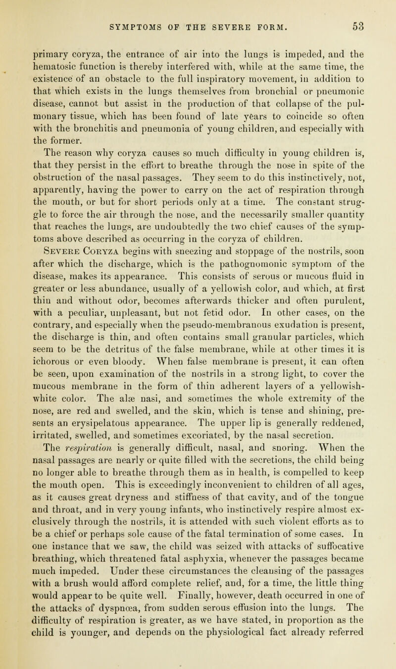 primary coryza, the entrance of air into the lungs is impeded, and the hematosic function is thereby interfered with, while at the same time, the existence of an obstacle to the full inspiratory movement, in addition to that which exists in the lungs themselves from bronchial or pneumonic disease, cannot but assist in the production of that collapse of the pul- monary tissue, which has been found of late years to coincide so often with the bronchitis and pneumonia of young children, and especially with the former. The reason why coryza causes so much difficulty in young children is, that they persist in the effort to breathe through the nose in spite of the obstruction of the nasal passages. They seem to do this instinctively, not, apparently, having the power to carry on the act of respiration through the mouth, or but for short periods only at a time. The constant strug- gle to force the air through the nose, and the necessarily smaller quantity that reaches the lungs, are undoubtedly the two chief causes of the symp- toms above described as occurring in the coryza of children. Severe Coryza begins with sneezing and stoppage of the nostrils, soon after which the discharge, which is the pathognomonic symptom of the disease, makes its appearance. This consists of serous or mucous fluid in greater or less abundance, usually of a yellowish color, and which, at first thin and without odor, becomes afterwards thicker and often purulent, with a peculiar, unpleasant, but not fetid odor. In other cases, on the contrary, and especially when the pseudo-membranous exudatiou is present, the discharge is thin, and often contains small granular particles, which seem to be the detritus of the false membrane, while at other times it is ichorous or even bloody. When false membrane is present, it can often be seen, upon examination of the nostrils in a strong light, to cover the mucous membrane in the form of thin adherent layers of a yellowish- white color. The alse nasi, and sometimes the whole extremity of the nose, are red and swelled, and the skin, which is tense and shining, pre- sents an erysipelatous appearance. The upper lip is generally reddened, irritated, swelled, and sometimes excoriated, by the nasal secretion. The respiration is generally difficult, nasal, and snoring. When the nasal passages are nearly or quite filled with the secretions, the child being no longer able to breathe through them as in health, is compelled to keep the mouth open. This is exceedingly inconvenient to children of all ages, as it causes great dryness and stiffness of that cavity, and of the tongue and throat, and in very young infants, who instinctively respire almost ex- clusively through the nostrils, it is attended with such violent efforts as to be a chief or perhaps sole cause of the fatal termination of some cases. In one instance that we saw, the child was seized with attacks of suffocative breathing, which threatened fatal asphyxia, whenever the passages became much impeded. Under these circumstances the cleansing of the passages with a brush would afford complete relief, and, for a time, the little thing would appear to be quite well. Finally, however, death occurred in one of the attacks of dyspnoea, from sudden serous effusion into the lungs. The difficulty of respiration is greater, as we have stated, in proportion as the child is younger, and depends on the physiological fact already referred