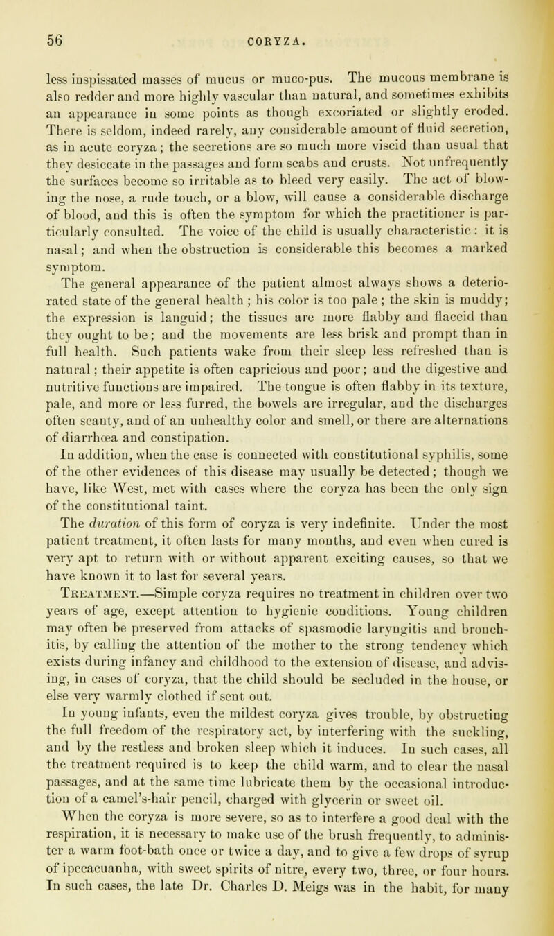 less inspissated masses of mucus or muco-pus. The mucous membrane is also redder and more highly vascular than natural, and sometimes exhibits an appearance in some points as though excoriated or slightly eroded. There is seldom, indeed rarely, any considerable amount of fluid secretion, as in acute coryza; the secretions are so much more viscid than usual that they desiccate in the passages and form scabs and crusts. Not unfrequently the surfaces become so irritable as to bleed very easily. The act of blow- ing the nose, a rude touch, or a blow, will cause a considerable discharge of blood, and this is often the symptom for which the practitioner is par- ticularly consulted. The voice of the child is usually characteristic : it is nasal; and when the obstruction is considerable this becomes a marked symptom. The general appearance of the patient almost always shows a deterio- rated state of the general health; his color is too pale ; the skin is muddy; the expression is languid; the tissues are more flabby and flaccid than they ought to be; and the movements are less brisk and prompt than in full health. Such patients wake from their sleep less refreshed than is natural; their appetite is often capricious and poor; and the digestive and nutritive functions are impaired. The tongue is often flabby in its texture, pale, and more or less furred, the bowels are irregular, and the discharges often scanty, and of an unhealthy color and smell, or there are alternations of diarrhoea and constipation. In addition, when the case is connected with constitutional syphilis, some of the other evidences of this disease may usually be detected; though we have, like West, met with cases where the coryza has been the only sign of the constitutional taint. The duration of this form of coryza is very indefinite. Under the most patient treatment, it often lasts for many months, and even when cured is very apt to return with or without apparent exciting causes, so that we have known it to last for several years. Treatment.—Simple coryza requires no treatment in children over two years of age, except attention to hygienic conditions. Young children may often be preserved from attacks of spasmodic laryngitis and bronch- itis, by calling the attention of the mother to the strong tendency which exists during infancy and childhood to the extension of disease, and advis- ing, in cases of coryza, that the child should be secluded in the house, or else very warmly clothed if sent out. In young infants, even the mildest coryza gives trouble, by obstructing the full freedom of the respiratory act, by interfering with the suckling, and by the restless and broken sleep which it induces. In such cases, all the treatment required is to keep the child warm, and to clear the nasal passages, and at the same time lubricate them by the occasional introduc- tion of a camel's-hair pencil, charged with glycerin or sweet oil. When the coryza is more severe, so as to interfere a good deal with the respiration, it is necessary to make use of the brush frequently, to adminis- ter a warm foot-bath once or twice a day, and to give a few drops of syrup of ipecacuanha, with sweet spirits of nitre, every two, three, or four hours. In such cases, the late Dr. Charles D. Meigs was in the habit, for many