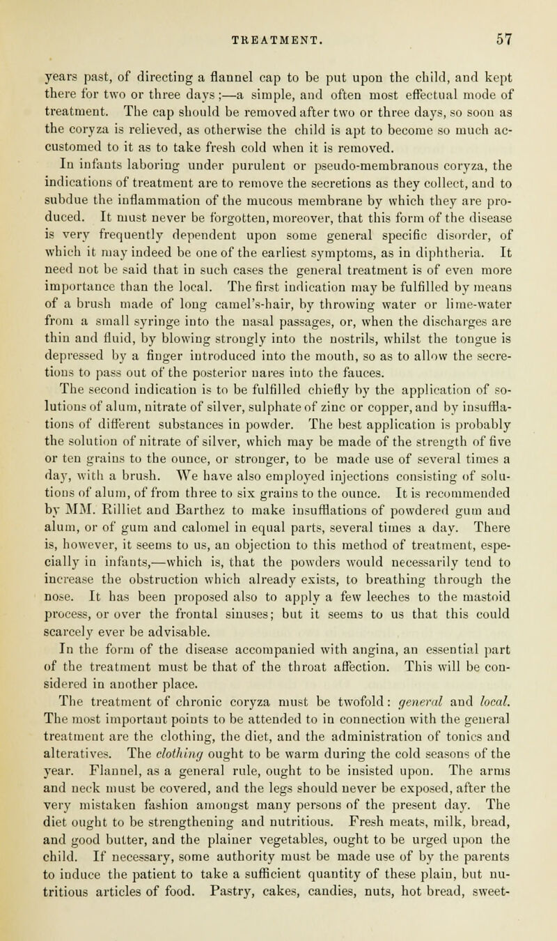 years past, of directing a flannel cap to be put upon the child, and kept there for two or three days ;—a simple, and often most effectual mode of treatment. The cap should be removed after two or three days, so soon as the coryza is relieved, as otherwise the child is apt to become so much ac- customed to it as to take fresh cold when it is removed. In infants laboring under purulent or pseudo-membranous coryza, the indications of treatment are to remove the secretions as they collect, and to subdue the inflammation of the mucous membrane by which they are pro- duced. It must never be forgotten, moreover, that this form of the disease is very frequently dependent upon some general specific disorder, of which it may indeed be one of the earliest symptoms, as in diphtheria. It need not be said that in such cases the general treatment is of even more importance than the local. The first indication may be fulfilled by means of a brush made of long camel's-hair, by throwing water or lime-water from a small syringe into the nasal passages, or, when the discharges are thin and fluid, by blowing strongly into the nostrils, whilst the tongue is depressed by a finger introduced into the mouth, so as to allow the secre- tions to pass out of the posterior nares into the fauces. The second indication is to be fulfilled chiefly by the application of so- lutions of alum, nitrate of silver, sulphate of zinc or copper, and by insuffla- tions of different substances in powder. The best application is probably the solution of nitrate of silver, which may be made of the strength of five or ten grains to the ounce, or stronger, to be made use of several times a day, with a brush. We have also employed injections consisting of solu- tions of alum, of from three to six grains to the ounce. It is recommended by MM. Rilliet and Barthez to make insufflations of powdered gum and alum, or of gum and calomel in equal parts, several times a day. There is, however, it seems to us, an objection to this method of treatment, espe- cially in infants,—which is, that the powders would necessarily tend to increase the obstruction which already exists, to breathing through the nose. It has been proposed also to apply a few leeches to the mastoid process, or over the frontal sinuses; but it seems to us that this could scarcely ever be advisable. In the form of the disease accompanied with angina, an essential part of the treatment must be that of the throat affection. This will be con- sidered in another place. The treatment of chronic coryza must be twofold: general and local. The most important points to be attended to in connection with the general treatment are the clothing, the diet, and the administration of tonics and alteratives. The clothing ought to be warm during the cold seasons of the year. Flannel, as a general rule, ought to be insisted upon. The arms and neck must be covered, and the legs should never be exposed, after the very mistaken fashion amongst many persons of the present day. The diet ought to be strengthening and nutritious. Fresh meats, milk, bread, and good butter, and the plainer vegetables, ought to be urged upon the child. If necessary, some authority must be made use of by the parents to induce the patient to take a sufficient quantity of these plain, but nu- tritious articles of food. Pastry, cakes, candies, nuts, hot bread, sweet-