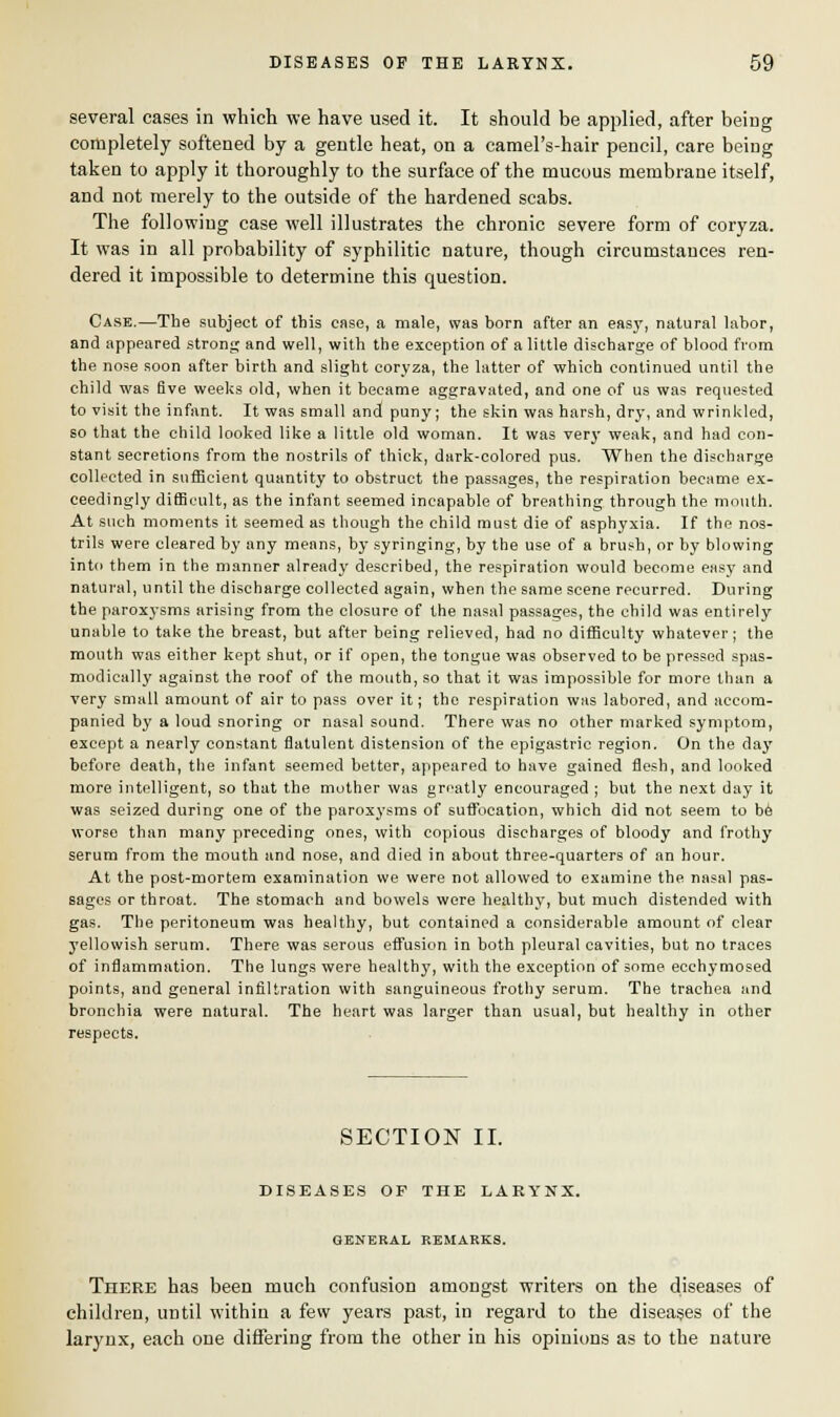 several cases in which we have used it. It should be applied, after being completely softened by a gentle heat, on a camel's-hair pencil, care being taken to apply it thoroughly to the surface of the mucous membrane itself, and not merely to the outside of the hardened scabs. The following case well illustrates the chronic severe form of coryza. It was in all probability of syphilitic nature, though circumstances ren- dered it impossible to determine this question. Case.—The subject of this case, a male, was born after an easy, natural labor, and appeared strong and well, with the exception of a little discharge of blood from the nose soon after birth and slight coryza, the latter of which continued until the child was five weeks old, when it became aggravated, and one of us was requested to visit the infant. It was small and puny; the skin was harsh, dry, and wrinkled, so that the child looked like a little old woman. It was very weak, and had con- stant secretions from the nostrils of thick, dark-colored pus. When the discharge collected in sufficient quantity to obstruct the passages, the respiration became ex- ceedingly difficult, as the infant seemed incapable of breathing through the mouth. At such moments it seemed as though the child must die of asphyxia. If the nos- trils were cleared by any means, by syringing, by the use of a brush, or by blowing into them in the manner already described, the respiration would become easy and natural, until the discharge collected again, when the same scene recurred. During the paroxysms arising from the closure of the nasal passages, the child was entirely unable to take the breast, but after being relieved, had no difficulty whatever; the mouth was either kept shut, or if open, the tongue was observed to be pressed spas- modical]}' against the roof of the mouth, so that it was impossible for more than a very small amount of air to pass over it; the respiration was labored, and accom- panied by a loud snoring or nasal sound. There was no other marked symptom, except a nearly constant flatulent distension of the epigastric region. On the day before death, the infant seemed better, appeared to have gained flesh, and looked more intelligent, so that the mother was greatly encouraged ; but the next day it was seized during one of the paroxysms of suffocation, which did not seem to be worse than many preceding ones, with copious discharges of bloody and froth}' serum from the mouth and nose, and died in about three-quarters of an hour. At the post-mortem examination we were not allowed to examine the nasal pas- sages or throat. The stomach and bowels were healthy, but much distended with gas. The peritoneum was healthy, but contained a considerable amount of clear yellowish serum. There was serous effusion in both pleural cavities, but no traces of inflammation. The lungs were healthy, with the exception of some ecchymosed points, and general infiltration with sanguineous frothy serum. The trachea and bronchia were natural. The heart was larger than usual, but healthy in other respects. SECTION II. DISEASES OF THE LARYNX. GENERAL REMARKS. There has been much confusion amongst writers on the diseases of children, until within a few years past, in regard to the diseases of the larynx, each one differing from the other in his opinions as to the nature