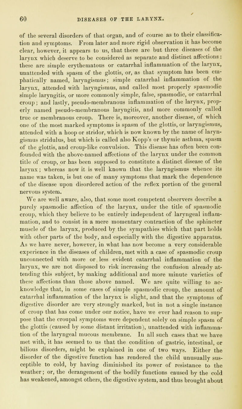 of the several disorders of that organ, and of course as to their classifica- tion and symptoms. From later and more rigid observation it has become clear, however, it appears to us, that there are but three diseases of the larynx which deserve to be considered as separate and distinct affections : these are simple erythematous or catarrhal inflammation of the larynx, unattended with spasm of the glottis, or, as that symptom has been em- phatically named, laryngismus; simple catarrhal inflammation of the larynx, attended with laryngismus, and called most properly spasmodic simple laryngitis, or more commonly simple, false, spasmodic, or catarrhal croup; and lastly, pseudo-membranous inflammation of the larynx, prop- erly named pseudo-membranous laryngitis, and more commonly called true or membranous croup. There is, moreover, another disease, of which one of the most marked symptoms is spasm of the glottis, or laryngismus, attended with a hoop or stridor, which is now known by the name of laryn- gismus stridulus, but which is called also Kopp's or thymic asthma, spasm of the glottis, and croup-like convulsion. This disease has often been con- founded with the above-named affections of the larynx under the common title of croup, or has been supposed to constitute a distinct disease of the larynx; whereas now it is well known that the laryngismus whence its name was taken, is but one of many symptoms that mark the dependence of the disease upon disordered action of the reflex portion of the general nervous system. We are well aware, also, that some most competent observers describe a purely spasmodic affection of the larynx, under the title of spasmodic croup, which they believe to be entirely independent of laryngeal inflam- mation, and to consist in a mere momentary contraction of the sphincter muscle of the larynx, produced by the sympathies which that part holds with other parts of the body, and especially with the digestive apparatus. As we have never, however, in what lias now become a very considerable experience in the diseases of children, met with a case of spasmodic croup unconnected with more or less evident catarrhal inflammation of the larynx, we are not disposed to risk increasing the confusion already at- tending this subject, by making additional and more minute varieties of these affections than those above named. We are quite willing to ac- knowledge that, in some cases of simple spasmodic croup, the amount of catarrhal inflammation of the larynx is slight, and that the symptoms of digestive disorder are very strongly marked, but in not a single instance of croup that has come under our notice, have we ever had reason to sup- pose that the croupal symptoms were dependent solely on simple spasm of the glottis (caused by some distant irritation), unattended with inflamma- tion of the laryngeal mucous membrane. In all such cases that we have met with, it has seemed to us that the condition of gastric, intestinal, or bilious disorders, might be explained in one of two ways. Either the disorder of the digestive function has rendered the child unusually sus- ceptible to cold, by having diminished its power of resistance to the weather; or, the derangement of the bodily functions caused by the cold has weakened, amongst others, the digestive system, and thus brought about