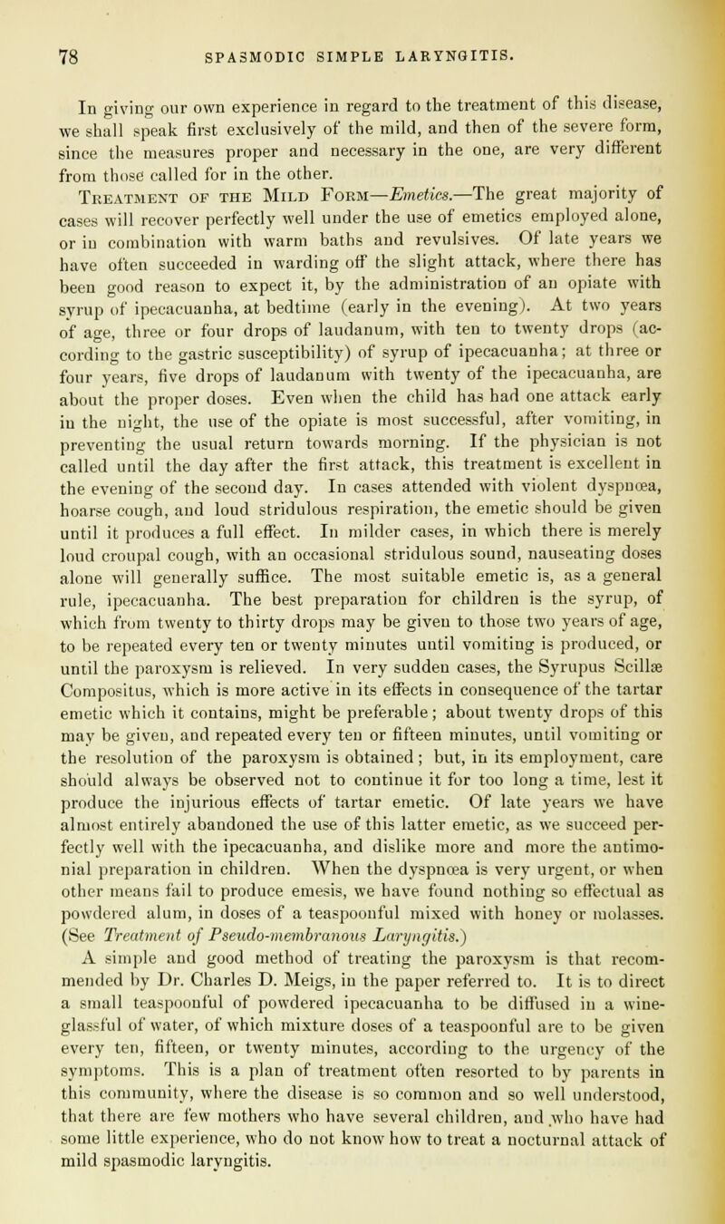 In giving our own experience in regard to the treatment of this disease, we shall speak first exclusively of the mild, and then of the severe form, since the measures proper and necessary in the one, are very different from those called for in the other. Treatment of the Mild Form—Emetics.—The great majority of cases will recover perfectly well under the use of emetics employed alone, or in combination with warm baths and revulsives. Of late years we have often succeeded in warding off the slight attack, where there has been good reason to expect it, by the administration of an opiate with syrup of ipecacuanha, at bedtime (early in the evening). At two years of age, three or four drops of laudanum, with ten to twenty drops (ac- cording to the gastric susceptibility) of syrup of ipecacuanha; at three or four years, five drops of laudanum with twenty of the ipecacuanha, are about the proper doses. Even when the child has had one attack early in the night, the use of the opiate is most successful, after vomiting, in preventing the usual return towards morning. If the physician is not called until the day after the first attack, this treatment is excellent in the evening of the second day. In cases attended with violent dyspnoea, hoarse cough, and loud stridulous respiration, the emetic should be given until it produces a full effect. In milder cases, in which there is merely loud croupal cough, with an occasional stridulous sound, nauseating doses alone will generally suffice. The most suitable emetic is, as a general rule, ipecacuanha. The best preparation for children is the syrup, of which from twenty to thirty drops may be given to those two years of age, to be repeated every ten or twenty minutes until vomiting is produced, or until the paroxysm is relieved. In very sudden cases, the Syrupus Scillse Compositus, which is more active in its effects in consequence of the tartar emetic which it contains, might be preferable; about twenty drops of this may be given, and repeated every ten or fifteen minutes, until vomiting or the resolution of the paroxysm is obtained ; but, in its employment, care should always be observed not to continue it for too long a time, lest it produce the injurious effects of tartar emetic. Of late years we have almost entirely abandoned the use of this latter emetic, as we succeed per- fectly well with the ipecacuanha, and dislike more and more the autimo- nial preparation in children. When the dyspnoea is very urgent, or when other means fail to produce emesis, we have found nothing so effectual as powdered alum, in doses of a teaspoonful mixed with honey or molasses. (See Treatment of Pseudo-membranous Laryngitis.^) A simple and good method of treating the paroxysm is that recom- mended by Dr. Charles D. Meigs, in the paper referred to. It is to direct a small teaspoonful of powdered ipecacuanha to be diffused in a wine- glassful of water, of which mixture doses of a teaspoonful are to be given every ten, fifteen, or twenty minutes, according to the urgency of the symptoms. This is a plan of treatment often resorted to by parents in this community, where the disease is so common and so well understood, that there are few mothers who have several children, and who have had some little experience, who do not know how to treat a nocturnal attack of mild spasmodic laryngitis.