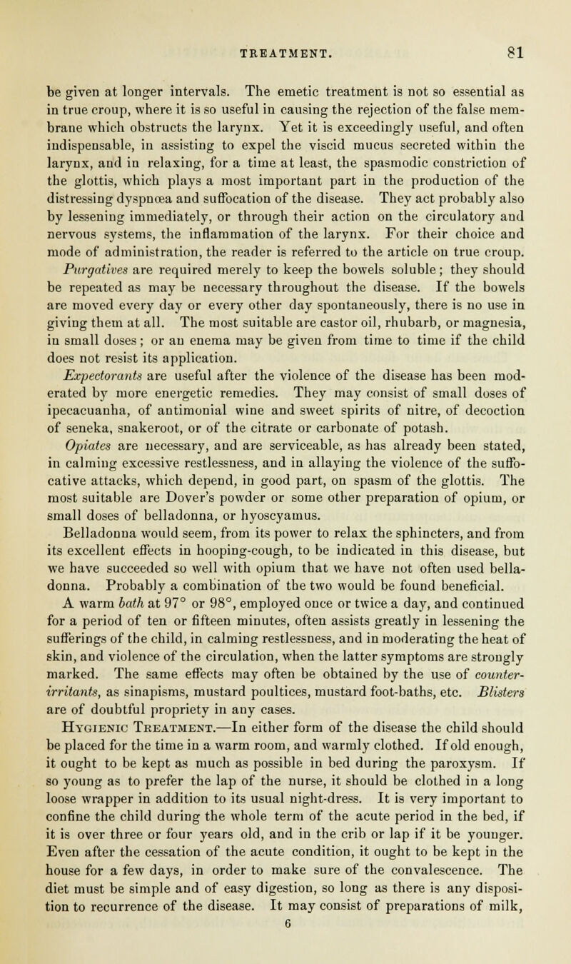 be given at longer intervals. The emetic treatment is not so essential as in true croup, where it is so useful in causing the rejection of the false mem- brane which obstructs the larynx. Yet it is exceedingly useful, and often indispensable, in assisting to expel the viscid mucus secreted within the larynx, and in relaxing, for a time at least, the spasmodic constriction of the glottis, which plays a most important part in the production of the distressing dyspnoea and suffocation of the disease. They act probably also by lessening immediately, or through their action on the circulatory and nervous systems, the inflammation of the larynx. For their choice and mode of administration, the reader is referred to the article on true croup. Purgatives are required merely to keep the bowels soluble ; they should be repeated as may be necessary throughout the disease. If the bowels are moved every day or every other day spontaneously, there is no use in giving them at all. The most suitable are castor oil, rhubarb, or magnesia, in small doses; or an enema may be given from time to time if the child does not resist its application. Expectorants are useful after the violence of the disease has been mod- erated by more energetic remedies. They may consist of small doses of ipecacuanha, of antimonial wine and sweet spirits of nitre, of decoction of seneka, snakeroot, or of the citrate or carbonate of potash. Opiates are necessary, and are serviceable, as has already been stated, in calming excessive restlessness, and in allaying the violence of the suffo- cative attacks, which depend, in good part, on spasm of the glottis. The most suitable are Dover's powder or some other preparation of opium, or small doses of belladonna, or hyoscyamus. Belladonna would seem, from its power to relax the sphincters, and from its excellent effects in hooping-cough, to be indicated in this disease, but we have succeeded so well with opium that we have not often used bella- donna. Probably a combination of the two would be found beneficial. A warm bath at 97° or 98°, employed once or twice a day, and continued for a period of ten or fifteen minutes, often assists greatly in lessening the sufferings of the child, in calming restlessness, and in moderating the heat of skin, and violence of the circulation, when the latter symptoms are strongly marked. The same effects may often be obtained by the use of counter- irritanU, as sinapisms, mustard poultices, mustard foot-baths, etc. Blisters are of doubtful propriety in any cases. Hygienic Treatment.—In either form of the disease the child should be placed for the time in a warm room, and warmly clothed. If old enough, it ought to be kept as much as possible in bed during the paroxysm. If so young as to prefer the lap of the nurse, it should be clothed in a long loose wrapper in addition to its usual night-dress. It is very important to confine the child during the whole term of the acute period in the bed, if it is over three or four years old, and in the crib or lap if it be younger. Even after the cessation of the acute condition, it ought to be kept in the house for a few days, in order to make sure of the convalescence. The diet must be simple and of easy digestion, so long as there is any disposi- tion to recurrence of the disease. It may consist of preparations of milk, 6