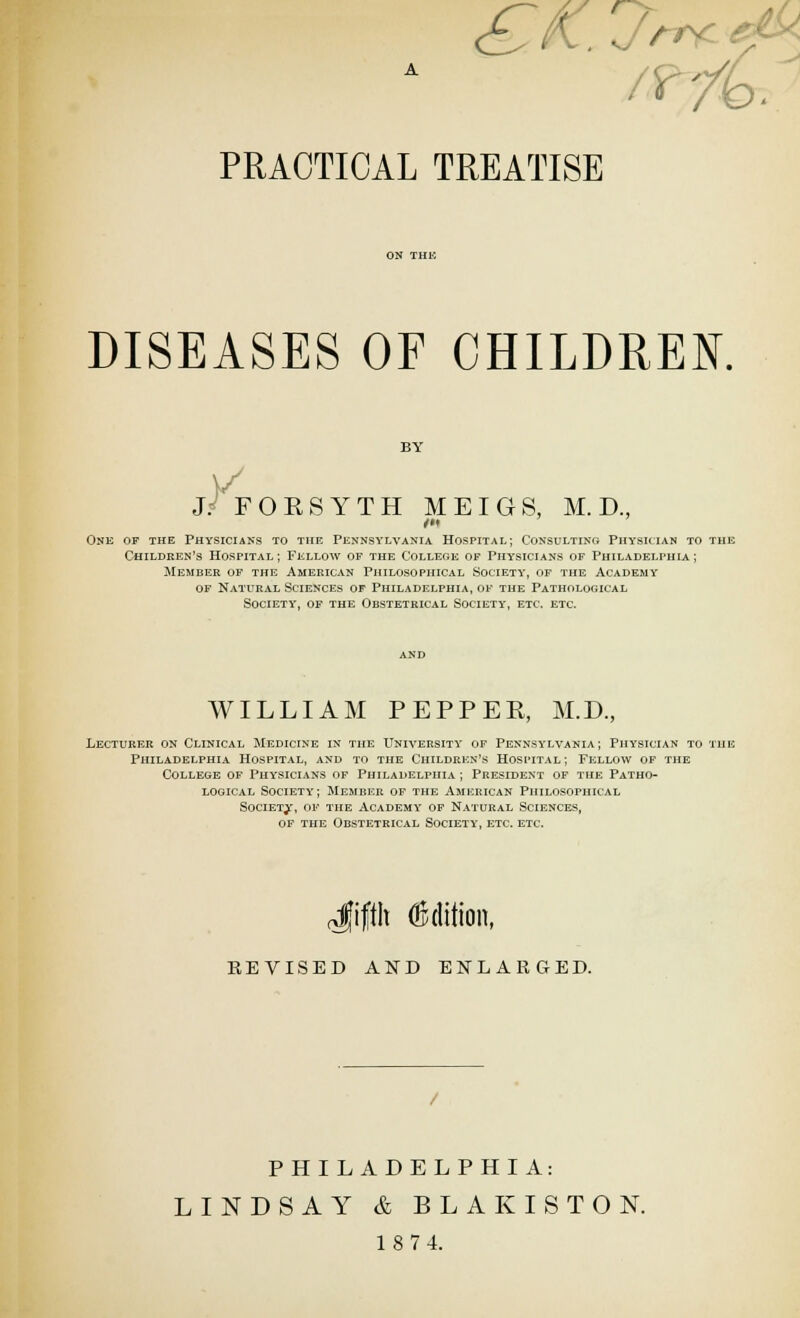 DISEASES OF CHILDREN. BY j/ FOESYTH MEIGS, M. D., One of the Physicians to the Pennsylvania Hospital; Consulting Physktan to the Children's Hospital ; Fellow of the College of Physicians of Philadelphia ; Member of the American Philosophical Society', of the Academy of Natural Sciences of Philadelphia, of the Pathological Society, of the Obstetrical Society, etc. etc. WILLIAM PEPPER, M.D., Lecturer on Clinical Medicine in the University of Pennsylvania; Physician to the Philadelphia Hospital, and to the Children's Hospital; Fellow of the College of Phy^sicians of Philadelphia ; President of the Patho- logical Society; Memiier of the American Philosophical SociETjr, of the Academy op Natural Sciences, OF the Obstetrical Society, etc. etc. (Jifth Ojdition, BEVISED AND ENLARGED. PHILADELPHIA: LINDSAY & BLAKISTON. 18 74.