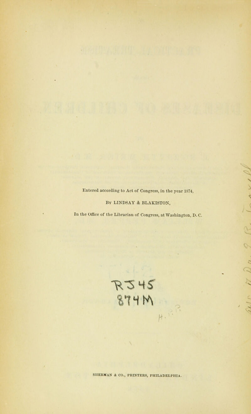 Entered according to Act of Congress, in the year 1S74, By LINDSAY & BLAKISTON, In tlie Office of the Librarian of Congress, at Washington, D. C. f< V v:^ IHERMAN & CO., PRINTERS, PHILADELPHIA.