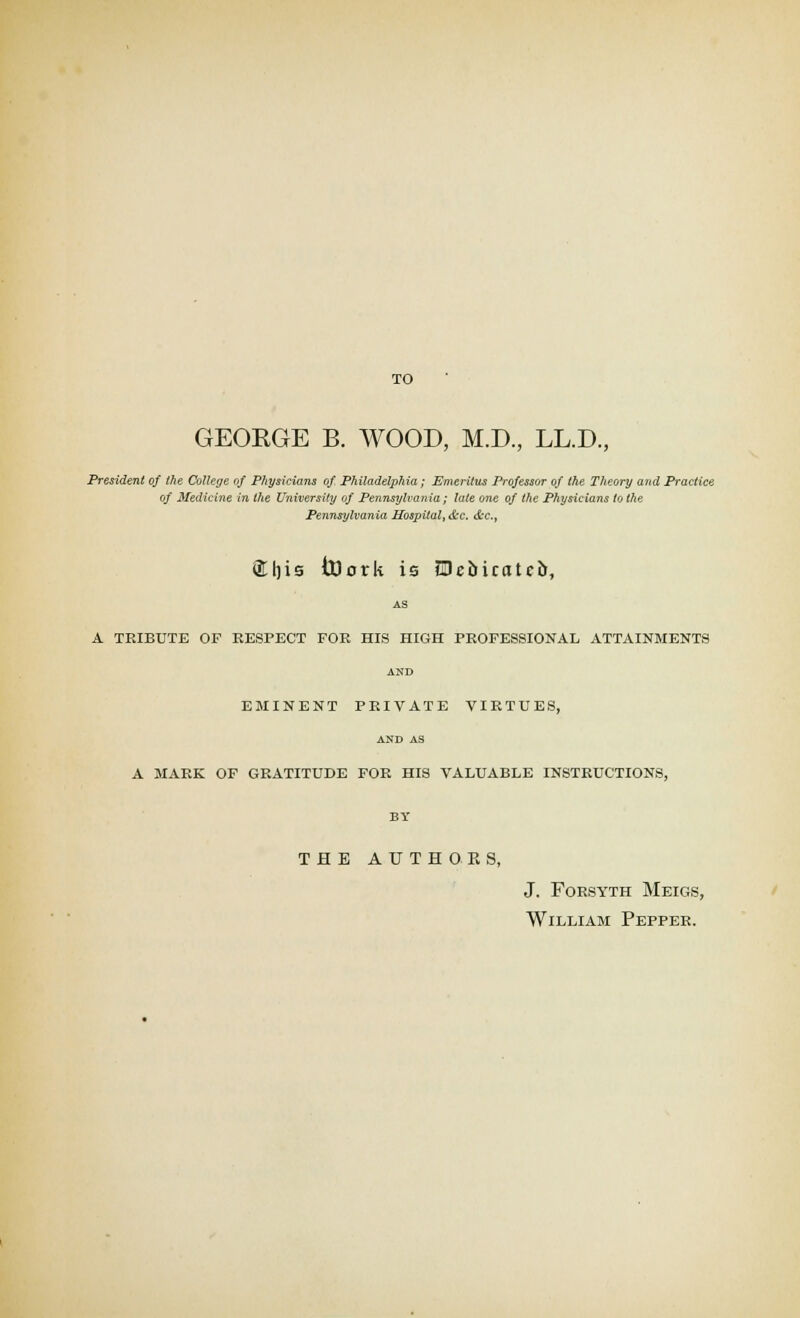 TO GEOEGE B. WOOD, M.D., LL.D., President of the College of Physicians of Philadelphia; Emeritus Professor of the Theory and Practice of Medicine in the University of Pennsylvania; late one of the Physicians to the Pennsylvania Hospital, &c. &c,, S[|)is toorU is Pebicatcb, AS A TEIBUTE OP RESPECT FOE HIS HIGH PROFESSIONAL ATTAINMENTS AND EMINENT PRIVATE VIRTUES, AND AS A MARK OF GRATITUDE FOR HIS VALUABLE INSTRUCTIONS, BY THE AUTHORS, J. Forsyth Meigs, William Pepper.