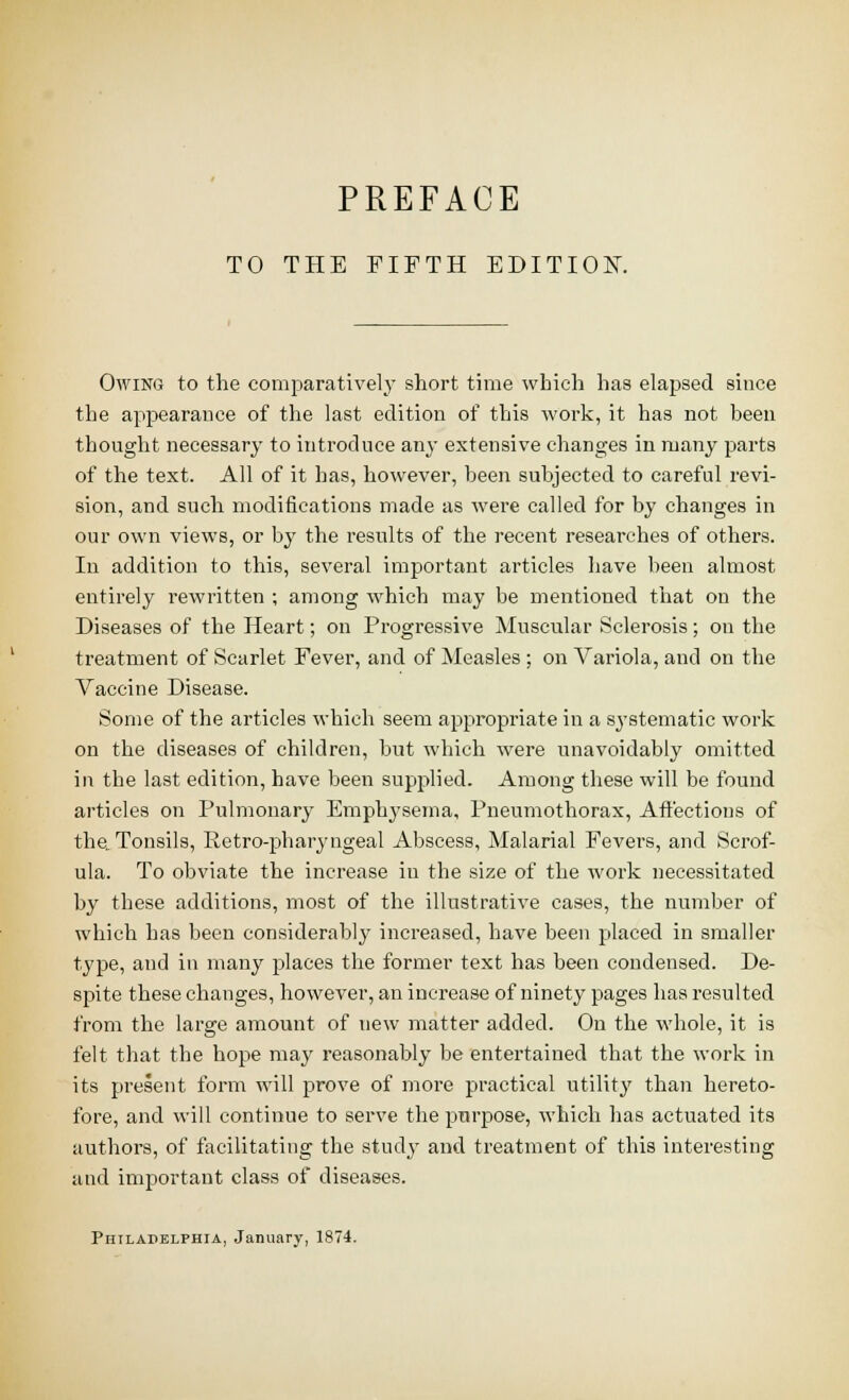 PREFACE TO THE FIFTH EDITIOK Owing to the comparatively short time which has elapsed since the appearance of the last edition of this Avork, it has not been thought necessary to introduce any extensive changes in many parts of the text. All of it has, however, been subjected to careful revi- sion, and such modifications made as were called for by changes in our own views, or by the results of the recent researches of others. In addition to this, several important articles have been almost entirely rewritten ; among which may be mentioned that on the Diseases of the Heart; on Progressive Muscular Sclerosis; on the treatment of Scarlet Fever, and of Measles ; on Variola, and on the Vaccine Disease. Some of the articles which seem apjiropriate in a systematic work on the diseases of children, but which were unavoidably omitted in the last edition, have been sup2:)lied. Among these will be found articles on Pulmonary Emphysema, Pneumothorax, Affections of the. Tonsils, Retro-pharyngeal Abscess, Malarial Fevers, and Scrof- ula. To obviate the increase in the size of the work necessitated by these additions, most of the illustrative cases, the number of which has been considerably increased, have been placed in smaller type, and in many places the former text has been condensed. De- spite these changes, however, an increase of ninety pages has resulted from the large amount of new matter added. On the whole, it is felt that the hope may reasonably be entertained that the work in its present form will prove of more practical utility than hereto- fore, and will continue to serve the purpose, which has actuated its authors, of facilitating the study and treatment of this interesting and important class of diseases. Philapblphia, January, 1874.