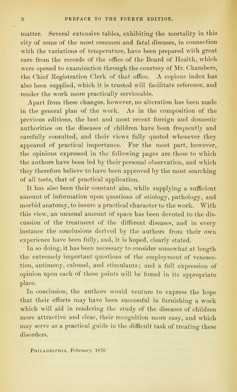 matter. Several extensive tables, exhiljiting the mortality in this city of some of the most cornmou and fatal diseases, in connection with the variations of temperature, have been prepared with great care from the records of the office of the Board of Health, which were opened to examination through the courtesy of Mr. Chambers, the Chief Registration Clerk of that office. A copious index has also been supplied, which it is trusted will facilitate reference, and render the work more practically serviceable. Apart from these changes, however, no alteration has been made in the general plan of the work. As in the composition of the previous editions, the best and most recent foreign and domestic authorities on the diseases of children have been frequently and carefully consulted, and their views fully quoted whenever they appeared of practical importance. For the most part, however, the opinions expressed in the following pages are those to which tlie authors have been led by their personal observation, and which they therefore believe to have been approved by the most searching of all tests, that of practical aijplication. It has also been their constant aim, Avhile supplying a sufficient amount of information upon questions of etiology, jiathology, and morbid anatomy, to insure a practical character to the work. With this view, an unusual amount of space has been devoted to the dis- cussion of the treatment of the different diseases, and in every instance the conclusions derived by the authors from their own experience have been fully, and, it is hoped, clearly stated. In so doing, it has been necessary' to consider somewhat at length the extremely important questions of the employment of venesec- tion, antimony, calomel, and stimulants; and a full expression of opinion upon each of these points will be found in its appropriate place. In conclusion, the authors would venture to express the hope that their efforts may have been successful in furnishing a work which will aid in rendering the study of the diseases of children more attractive and clear, their recognition more easy, and which may serve as a practical guide in the difficult task of troatino- these disorders. Piiir.ADELPiiiA, February, 1870.