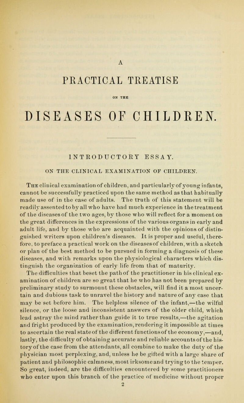 A PRACTICAL TREATISE ON THE DISEASES OF CHILDREN. INTRODUCTORY ESSAY. ON THE CLINICAL EXAMINATION OF CHILDREN. The cliuical examination of children, and particularly of young infants, cannot be succeigsfully practiced upon the same method as that habitually made use of in the case of adults. Tiie truth of this statement will be readily assented to by all who have had much experience in the treatment of the diseases of the two ages, by those who will reflectt for a moment on the great differences in the expressions of the various organs in earlj' and adult life, and by those who are acquainted with the opinions of distin- guished writers upon children's diseases. It is proper and useful, there- fore, to preface a practical work on the diseasesof children, with a sketch or plan of the best method to be pursued in forming a diagnosis of these diseases, and with remarks upon the phj-siological characters which dis- tinguish the organization of early life from that of maturity. The difficulties that beset the path of the practitioner in his clinical ex- amination of children are so great that he who has not been prepared by preliminarjr study to surmount these obstacles, will find it a most uncer- tain and dubious task to unravel the history and nature of any case that may be set before him. The helpless silence of the infant,—the wilful silence, or the loose and inconsistent answers of the older child, which lead astray the mind rather than guide it to true results,—the agitation and fright produced by the examination, rendering it impossible at times to ascertain the real stateof the different functionsof the economy,—and, lastly, the difficulty of obtaining accurate and reliable accounts of the his- tory of the case from the attendants, all combine to make the duty of the physician most perplexing, and, unless he be gifted with a largo share of patient and philosophic calmness, most irksome and trying to the temper. So great, indeed, are the difficulties encountered by some practitioners who enter upon this branch of the practice of medicine without proper 2