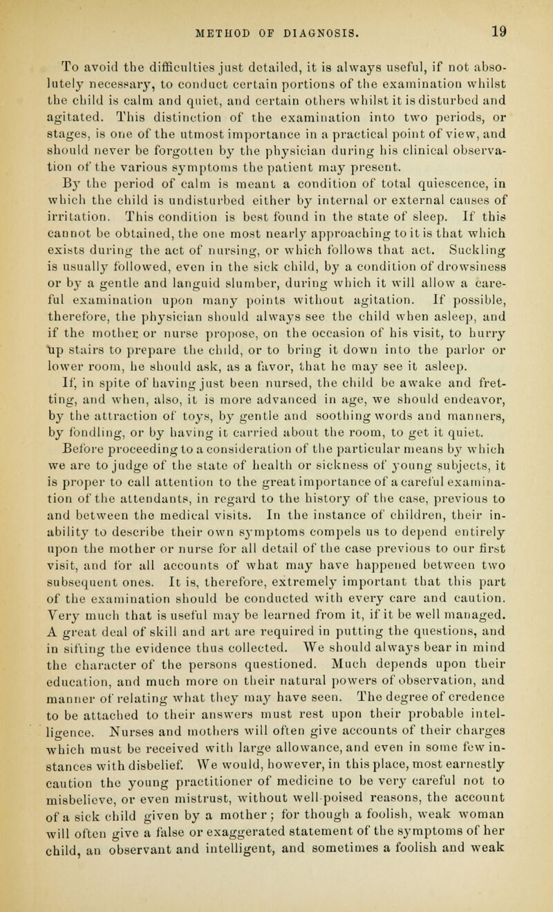 To avoid the difficulties just detailed, it is always useful, if not abso- lutely jiecessaiy, to conduct certain portions of the examination whilst the child is calm and quiet, and certain others whilst it is disturbed and agitated. This distinction of the examination into two periods, or stages, is one of the utmost importance in a practical point of view, and should never be forgotten by the physician during his clinical observa- tion of the various symptoms the patient may present. By the period of calm is meant a condition of total quiescence, in which the child is undisturbed either b}' internal or external causes of irritation. This condition is best found in the state of sleep. If this cannot be obtained, the one most nearly approaching to it is that which exists during the act of nursing, or which follows that act. Suckling is usually followed, even in the sick child, by a condition of drowsiness or by a gentle and languid slumber, during which it will allow a care- ful examination upon many points without agitation. If possible, therefore, the physician should always see the child when asleep, and if the inothei: or nurse propose, on the occasion of his visit, to hurry Up stairs to prepare the chdd, or to bring it down into the parlor or lower room, he should ask, as a favor, that he may see it asleep. If, in spite of having just been nursed, the child be awake and fret- ting, and when, also, it is more advanced in age, we should endeavor, by the attraction of toys, by gentle and soothing words and manners, by fondling, or by having it carried about the room, to get it quiet. Before jjroceeding to a consideration of the particular means b}' which we are to judge of the state of health or sickness of j'oung subjects, it is proper to call attention to the great importance of a careful examina- tion of the attendants, in regard to the history of the case, previous to and between the medical visits. In the instance of children, their in- ability to describe their own sj-mptoms compels us to depend entirely upon the mother or nurse for all detail of the case previous to our first visit, and for all accounts of what may have happened between two subsequent ones. It is, therefore, extremely important that this part of the examination should be conducted with every care and caution. Very much that is useful may be learned from it, if it be well managed. A great deal of skill and art are required in putting the questions, and in sifting the evidence thus collected. We should always bear in mind the character of the persons questioned. Much depends upon their education, and much more on their natural powers of observation, and manner of relating what they may have seen. The degree of credence to be attached to their answers must rest upon their probable intel- ligence. Nurses and mothers will often give accounts of their charges which must be received with large allowance, and even in some few in- stances with disbelief We would, however, in this place, most earnestly caution the young practitioner of medicine to be very careful not to misbelieve, or even mistrust, without well poised reasons, the account of a sick child given by a mother; for though a foolish, weak woman will often give a false or exaggerated statement of the symptoms of her child an observant and intelligent, and sometimes a foolish and weak