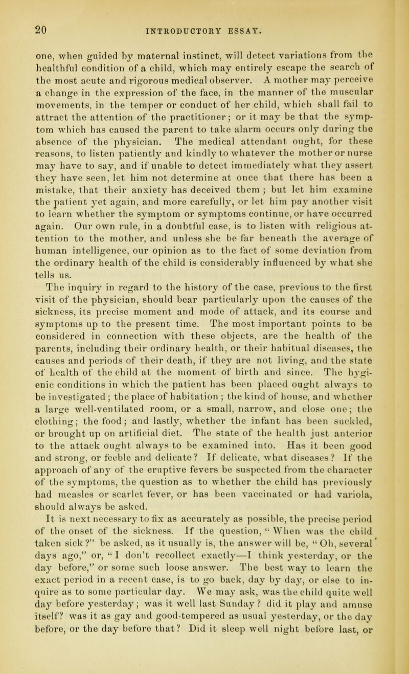 one, when guided by maternal instinct, will detect variations from the healthful condition of a child, which may entirely escape the search of the most acute and rigorous medical observer. A mother maj* perceive a change in the expression of the face, in the manner of the muscular movements, in the temper or conduct of her child, which shall fail to attract the attention of the practitioner; or it maj' be that the symp- tom which has caused the parent to take alarm occurs only during the absence of the physician. The medical attendant ought, for these reasons, to listen patientlj' and kindly to whatever the mother or nurse may have to say, and if unable to detect immediately what they assert they have seen, let him not determine at once that there has been a mistake, that their anxiety has deceived them ; but let him examine the palient yet again, and more carefully, or let him pay another visit to learn whether the sj'mptom or symptoms continue, or have occurred again. Our own rule, in a doubtful case, is to listen with religious at- tention to the mother, and unless she be far beneath the average of human intelligence, our opinion as to the fact of some deviation from the ordinary health of the child is considerably influenced by what she tells us. The inquiry in regard to the history of the case, previous to the first visit of the physician, should bear particularly upon the causes of the sickness, its precise moment and mode of attack, and its course and symptoms up to the present time. The most important points to be considered in connection with these objects, are the health of the parents, including their ordinary health, or their habitual diseases, the causes and periods of their death, if they are not living, and the state of health of the child at the moment of birth and since. The hj-gi- enie conditions in which the patient has been placed ought always to be investigated ; the place of habitation ; the kind of house, and whether a large well-ventilated room, or a small, narrow, and close one; the clothing; the food; and lastly, whether the infant has been suckled, or brought up on artificial diet. The state of the health just anterior to the attack ought always to be examined into. Has it been good and strong, or feeble and delicate? If delicate, what diseases? If the approach of any of the eruptive fevers be suspected from the character of the sj'mptoms, the question as to whether the child has jireviously had measles or scarlet fever, or has been vaccinated or had variola, should alwaj's be asked. It is next necessarj- to fix as accurately as possible, the precise period of the onset of the sickness. If the question,  When was the child taken sick ? be asked, as it usually is, the answer will be,  Oh, several' daj'S ago, or,  1 don't recollect exactly—I think j-esterda}', or the day before, or some such loose answer. The best wa}' to learn the exact period in a recent case, is to go back, day b}- day, or else to in- quire as to some particular day. We may ask, was the child quite well day before yesterday; was it well last Sunday? did it play and amuse itself? was it as gay and good-tempered as usual yesterday, or the day before, or the day before that? Did it sleep well night betbre last, or