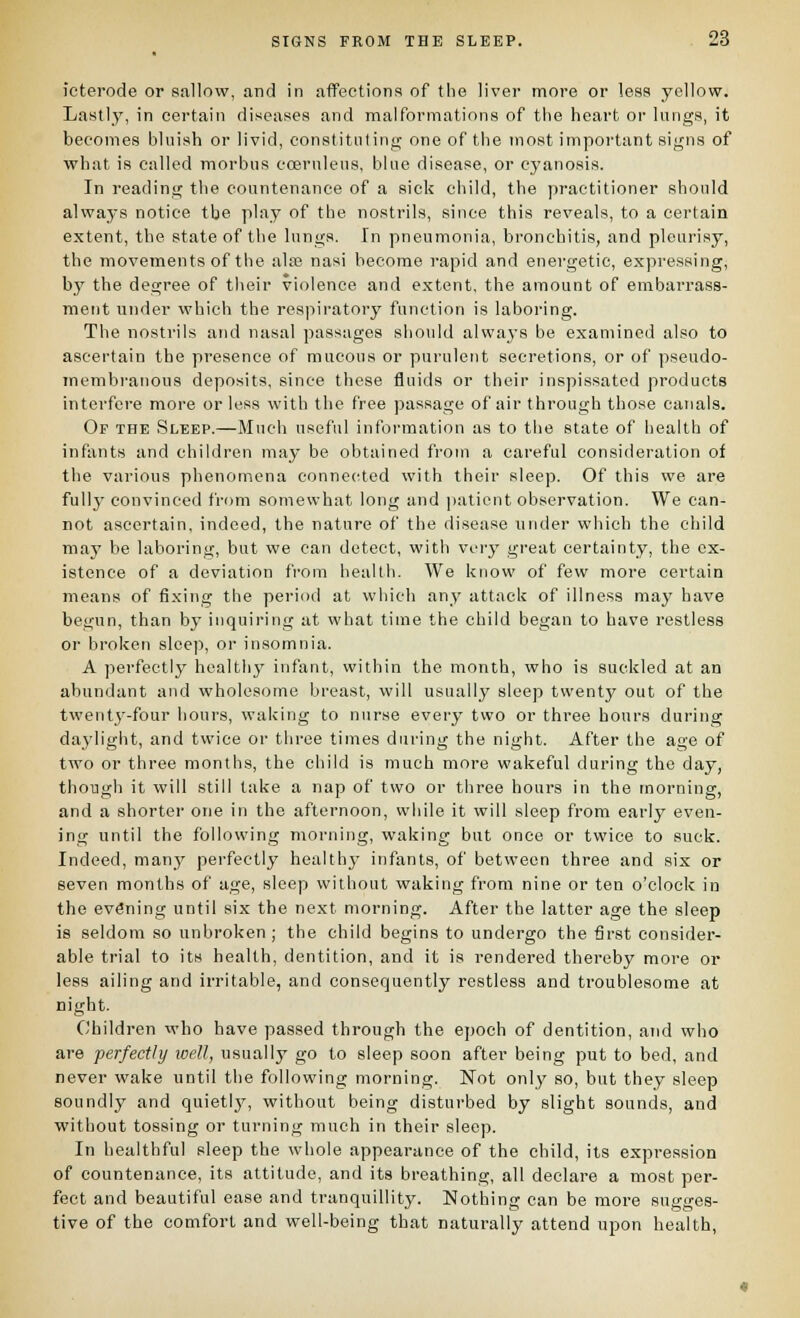 ieterode or Hallow, and in affections of the liver more or less yellow. Lastly, in certain diseases and malformations of the heart or lungs, it becomes bluish or livid, constituting one of the most important signs of what is called morbus eoernleus, blue disease, or cj'anosis. In reading the countenance of a sick child, the practitioner should always notice the play of the nostrils, since this reveals, to a certain extent, the state of the lungs. In pneumonia, bronchitis, and pleurisy, the movements of the ala3 nasi become rapid and energetic, expressing, by the degree of their violence and extent, the amount of embarrass- ment under which the respiratory function is laboring. The nostrils and nasal passages should alwa3'S be examined also to ascertain the presence of raucous or purulent secretions, or of pseudo- membi-auous deposits, since these fluids or their inspissated products interfere more or less with the free passage of air through those canals. Of the Sleep.—Much useful information as to the state of health of infants and children may be obtained from a careful consideration of the various phenomena connected with their sleep. Of this we are fullj^ convinced from somewhat long and patient observation. We can- not ascertain, indeed, the nature of the disease under which the child maj' be laboring, but we can detect, with very great certainty, the ex- istence of a deviation from health. We know of few more certain means of fixing the period at which any attack of illness may have begun, than by inquiring at what time the child began to have restless or broken sleep, or insomnia. A perfectly health}' infant, within the month, who is suckled at an abundant and wholesome breast, will usually sleep twenty out of the twent3--four hours, waking to nurse every two or three hours during daj'light, and twice or tliree times during the night. After the age of two or three months, the child is much more wakeful during the day, though it will still take a nap of two or three hours in the morning, and a shorter one in the afternoon, while it will sleep from early even- ing until the following morning, waking but once or twice to suck. Indeed, many perfectly health}' infants, of between three and six or seven months of age, sleep without waking from nine or ten o'clock in the evening until six the next morning. After the latter age the sleep is seldom so unbroken ; the child begins to undergo the first consider- able trial to its health, dentition, and it is rendered thereby more or less ailing and irritable, and consequently restless and troublesome at night. Children who have passed through the epoch of dentition, and who are perfectly loell, usually go to sleep soon after being put to bed, and never wake until the following morning. Not only so, but they sleep soundly and quietlj^, without being disturbed by slight sounds, and without tossing or turning much in their sleep. In healthful sleep the whole appearance of the child, its expression of countenance, its attitude, and its breathing, all declare a most per- fect and beautiful ease and tranquillity. Nothing can be more sugges- tive of the comfort and well-being that naturally attend upon health.