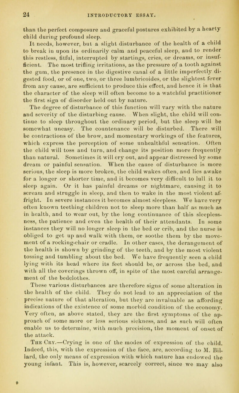 than the perfect composure and graceful postures exhibited by a hearty child during profound sleep. It needs, however, but a slight disturbance of the health of a child to break in upon its ordinarily calm and peaceful sleep, and to render this restless, fitful, interrupted by starlings, cries, or dreams, or insuf- ficient. The most trifling irritations, as the pressure of a tooth against the gum, the presence in the digestive canal of a little imperfectlj' di- gested food, or of one, two, or three lumbrieoides, or the slightest fever from any cause, are suflScient to produce this effect, and hence it is that the character of the sleep will often become to a watchful practitioner the first sign of disorder held out by nature. The degree of disturbance of this function will vary with the nature and severity of the disturbing cause. When slight, the child will con- tinue to sleep throughout the ordinary period, but the sleep will be somewhat uneasy. The countenance will be disturbed. There will be contractions of the brow, and momentary workings of the features, which express the perception of some unhealthful sensation. Often the child will toss and turn, and change its position more frequently than natural. Sometimes it will cry out, and appear distressed by some dream or painful sensation. When the cause of disturbance is more serious, the sleep is more broken, the child wakes often, and lies awake for a longer or shorter time, and it becomes very difficult to lull it to sleep again. Or it has painful dreams or nightmare, causing it to scream and struggle in sleep, and then to wake in the most violent af- fright. In severe instances it becomes almost sleepless. We have very often known teething children not to sleep more than half as much as in health, and to wear out, by the long continuance of this sleepless- ness, the patience and even the health of their attendants. In some instances they will no longer sleep iu the bed or crib, and the nurse is obliged to get up and walk with them, or soothe them by the move- ment of a rocking-chair or cradle. In other cases, the derangement of the health is shown by grinding of the teeth, and by the most violent tossing and tumbling about the bed. We have frequently seen a child lying with its head where its feet should be, or across the bed, and with all the coverings thrown off, in spite of the most careful arrange- ment of the bedclothes. These various disturbances are therefore signs of some alteration in the health of the child. They do not lead to an appreciation of the precise nature of that alteration, but they are invaluable as affording indications of the existence of some morbid condition of the economy. Very often, as above stated, they are the first sj-inptoms of the ap- proach of some more or less serious sickness, and as such will often enable us to determine, with mucii precision, the moment of onset of the attack. The Guy.—Crying is one of the modes of expression of the child. Indeed, tliis, with the exjjression of the face, are, according to M. Bil- lard, the only means of expression with which nature has endowed the young infant. This is, however, scarcely correct, since we may also