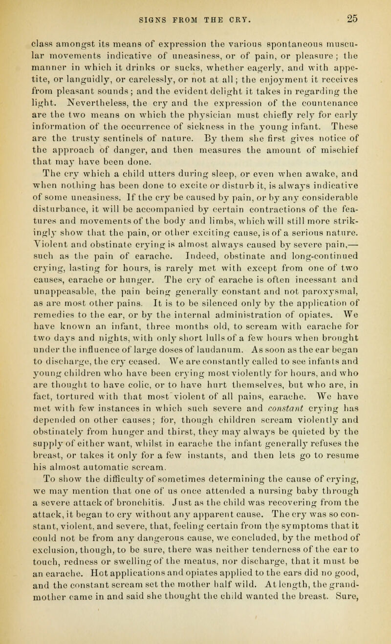 class amongst its means of expression the various spontaneous muscu- lar movements indicative of uneasiness, or of pain, or pleasure; the manner in which it drinks or sucks, whether eagerly, and with appe- tite, or languidly, or carclesslj^, or not at all; the enjoyment it receives from pleasant sounds; and the evident delight it takes in reganling the light. Nevertheless, the crj' and the expression of the countenance are the two means on which the physician must chiefly rely for early information of the occurrence of sickness in the young infant. These are the trusty sentinels of nature. By them she first gives notice of the approach of danger, and then measures the amount of mi.ichief that may have been done. The cry which a child utters during sleep, or even when awake, and when nothing has been done to excite or disturb it, is always indicative of some uneasiness. If the cry be caused by pain, or by any considerable disturbance, it will be accompanied by certain contractions of the fea- ture.s and movements of the bodj' and limbs, which will still more strik- ingly show that the pain, or other exciting cause, is of a serious nature. Violent and obstinate crying is almost always caused by severe pain,— such as the pain of earache. Indeed, obstinate and long-continued crying, lasting for hours, is rarely met with except from one of two causes, earache or hunger. The ci-y of earache is often incessant and unappeasable, the pain being generally constant and not paroxysmal, as are most other pains. It is to be silenced only by the application of remedies to the ear, or by the internal administration of opiates. We have known an infant, three months old, to scream with earache for two days and nights, with only short lulls of a few hours when brought under the influence of large doses of laudanum. As soon as the ear began to discliai-ge, the cry ceased. We are constantlj' called to see infants and young children who have been crying most violently for hours, and who are thought to have colic, or to have hurt themselves, but who are, in fact, tortured with that most'violent of all pains, earache. We have met with few instances in which such severe and constant crying has depended on other causes; for, though children scream violently and obstinately from hunger and thirst, thej may alwaj-s be quieted by the supply of either want, whilst in earache the infVxnt generally refuses the breast, or takes it only for a few instants, and then lets go to resume his almost automatic scream. To show the difficulty of sometimes determining the cause of crying, we may mention that one of us once attended a nursing baby through a severe attack of bronchitis. Just as the child was recovering from the attack, it began to cry without any apparent cause. The cry was so con- stant, violent, and severe, that, feeling certain from the symptoms that it could not be from any dangerous cause, we concluded, by the method of exclusion, though, to be sure, there was neither tenderness of the ear to touch, redness or swelling of the meatus, nor discharge, that it must be an earache. Hot applications and opiates ap|5licd to the ears did no good, and the constant scream set the mother half wild. At length, the grand- mother came in and said she thought the child wanted the breast. Sure,