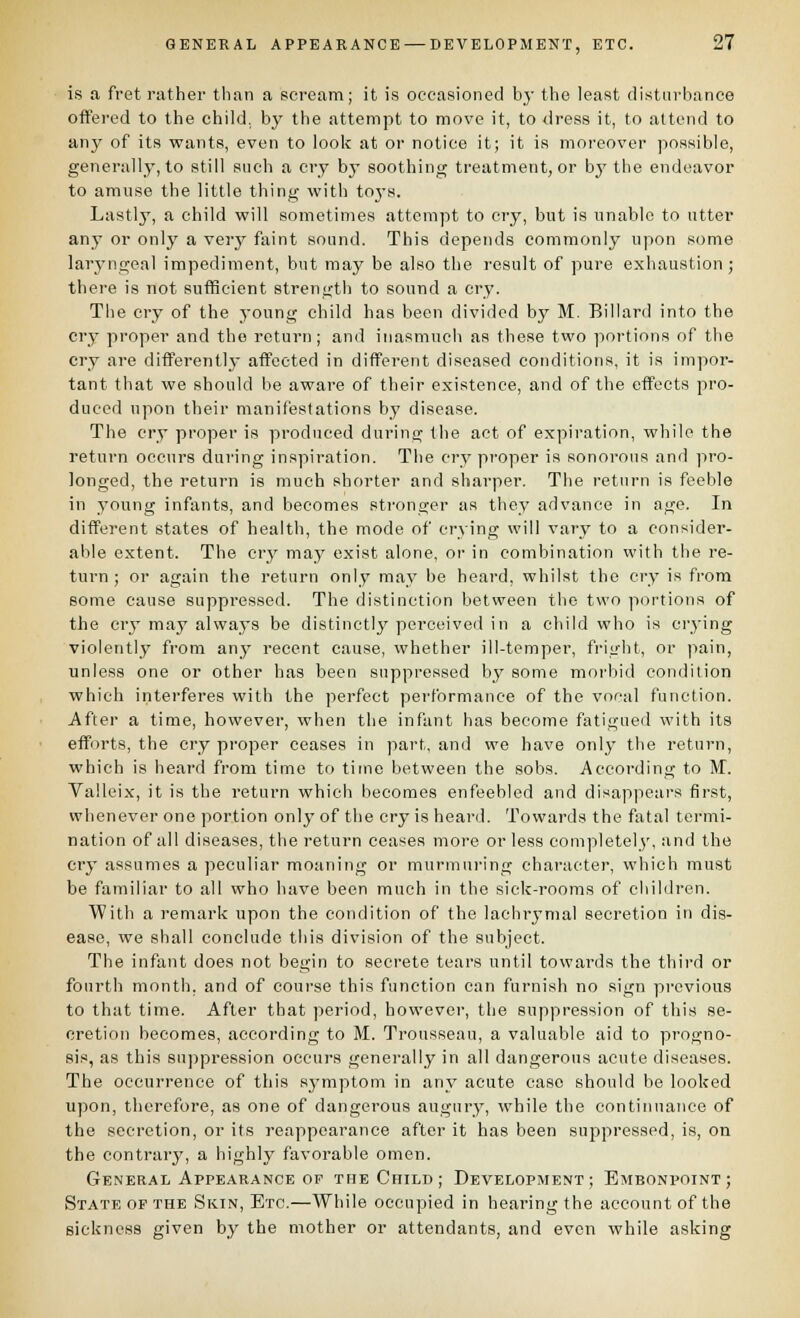 is a fret rather than a scream; it is occasioned bj' the least distnrhance offered to the child, by the attempt to move it, to dress it, to attend to any of its wants, even to look at or notice it; it is moreover possible, generally, to still such a cry b}' soothing treatment, or by the endeavor to amuse the little thing with toj-s. Lastly, a child will sometimes attempt to cry, but is unable to utter any or onlj' a verj^ faint sound. This depends commonly upon some laryngeal impediment, but may be also the result of pure exhaustion; there is not suflSeient strength to sound a cry. The cry of the young child has been divided by M. Billard into the cry proper and the return; and inasmuch as these two portions of the cry are diflferentlj- affected in different diseased conditions, it is impor- tant that we should be aware of their existence, and of the effects pro- duced upon their manifestations by disease. The cry proper is produced during the act of expiration, while the return occurs during inspiration. The cry proper is sonorous and pro- longed, the return is much shorter and sharper. The return is feeble in young infants, and becomes stronger as they advance in age. In different states of health, the mode of crying will vary to a consider- able extent. The cry may exist alone, or in combination with the re- turn ; or again the return only may be heard, whilst the cry is from some cause suppressed. The distinction between the two portions of the cry may always be distinctly perceived in a child who is crying violently from anj^ recent cause, whether ill-temper, fright, or pain, unless one or other has been suppressed by some morbid condition which interferes with the perfect performance of the vocal function. Aftei- a time, however, when the infant has become fatigued with its efforts, the cry pi'oper ceases in part, and we have onlj- the return, which is heard from time to time between the sobs. According to IVT. Valleix, it is the return which becomes enfeebled and disappears first, whenever one portion only of the cry is heard. Towards the fatal termi- nation of all diseases, the return ceases more or less completely, and the cry assumes a peculiar moaning or murmuring character, which must be familiar to all who have been much in the sick-rooms of children. With a remark upon the condition of the lachrymal secretion in dis- ease, we shall conclude this division of the subject. The infant does not begin to secrete tears until towards the third or fourth month, and of course this function can furnish no sign previous to that time. After that period, however, the suppression of this se- cretion becomes, according to M. Trousseau, a valuable aid to progno- sis, as this su])pression occurs generally in all dangerous acute diseases. The occurrence of this symptom in any acute case should be looked upon, therefore, as one of dangerous augury, while the continuance of the secretion, or its reappearance after it has been suj^pressed, is, on the contrary, a highly favorable omen. General Appearance OF tfie Child; Development; Embonpoint; State op the Skin, Etc.—While occupied in hearing the account of the sickness given by the mother or attendants, and even while asking