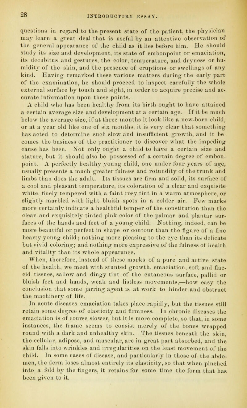 questions in regard to the present state of the patient, the phj-sician ma}' loarn a great deal that is useful by an attentive observation of the general api)earance of the child as it lies before him. He should study its size and development, its state of embonpoint or emaciation, its decubitus and gestures, the color, temperature, and dryness or hu- midity of the skin, and tlie presence of eruptions or swellings of any kind. Having remarked these various matters during the early part of the examination, ho should proceed to inspect carefully the whole external surface by touch and sight, in order to acquire precise and ac- curate information upon these points. A child who has been healthy from its birth ought to have attained a certain average size and development at a certain age. If it be much below the average size, if at three months it look like a new-born child, or at a year old like one of six months, it is very clear that something has acted to determine such slow and insufficient gi'owth, and it be- comes the business of the practitioner to discover what the im])eding cause has been. Not only ought a child to have a certain size and stature, but it should also be possessed of a certain degree of embon- point. A perfectly healthy young child, one under four years of age, usually presents a much greater fulness and rotundity of the trunk and limbs than does the adult. Its tissues are firm and solid, its surface of a cool and pleasant temperature, its coloration of a clear and exquisite white, finelj' tempered with a faint rosy tint in a warm atmosphere, or slightly marbled with light bluish spots in a colder air. Few marks more certainly indicate a healthful temper of the constitution than the clear and exquisitely tinted pink color of the palmar and plantar sur- faces of the hands and feet of a young child. Nothing, indeed, can be more beautiful or perfect in shape or contour than the figure of a fine hearty young child; nothing more pleasing to the e3-e than its delicate but vivid coloring; and nothing more expressive of the fulness of health and vitality than its whole appearance. When, therefore, instead of these in;irks of a pure and active state of the health, we meet vvith stunted growth, emaciation, soft and flac- cid tissues, sallow and dingy tint of the cutaneous surface, pallid or bluish feet and hands, weak and listless movements,—how easy the conclusion that some jarring agent is at work to hinder and obstruct the machinery of life. In acute diseases emaciation takes place rapidly, but the tissues still retain some degree of elasticity and firmness. In chronic diseases the emaciation is of course slower, but it is more complete, so that, in some instances, the frame seems to consist merel}' of the bones wra])ped round with a dark and unhealthy skin. The tissues beneath the skin, the cellular, adipose, and muscular, are in great part absorbed, and the skin falls into wrinkles and irregularities on the least movement of the child. In some cases of disease, and particularly in those of the abdo- men, the derm loses almost entirely its elasticity, so that when ])inclied into a fold by the fingers, it retains for some time the form that has been given to it.