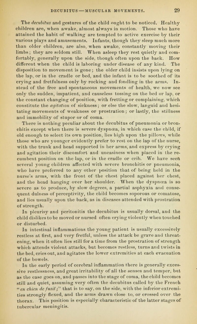 The decubitus and gestures of the child ought to be noticed. Healthy- children are, when awake, almost always in motion. Those who have attained the habit of walking are tempted to active exercise by their various plays and amusements. Infants, though they sleep much more than older children, are also, when awake, constantly moving their limbs; they are seldom still. When asleep they rest quietly and com- fortably, generally upon the side, though often upon the back. How different when the child is laboring under disease of any kind. The disposition to movement is gone; the older child insists upon lying on the lap, or in the cradle or bed, and the infant is to he soothed of its cr3'ing and fretfiilness only by rocking and fondling in the arms. In- stead of the free and spontaneous movements of health, we now see only the sudden, impatient, and causeless tossing on the bed or lap, or the constant changing of position, with fretting or complaining, which constitute the agitation of sickness; or else the slow, languid and hesi- tating movements of weakness or prostration; or lastly, the stillness and immobility of stupor or of coma. There is nothing peculiar about the decubitus of pneumonia or bron- chitis except when there is severe d}'spncea, in which case the child, if old enough to select its own position, lies high upon the pillows, while those who are younger evidently prefer to rest on the lap of the nurse, with the trunk and head supported in her arms, and express by crying and agitation their discomfort and uneasiness when placed in the re- cumbent position on the lap, or in the cradle or crib. We have seeft several young children affected with severe bronchitis or pneumonia, who have preferred to anj- other jtosition that of being held in the nurse's arms, with the front of the chest placed against her chest, and the head hanging over her shoulder. When the dyspnoja is so severe as to produce, by slow degrees, a partial asphyxia and conse- quent dulness of perceptivity, the child becomes soporous or comatose, and lies usually upon the back, as in diseases attended with prostration of strength. In pleurisy and peritonitis the decubitus is usually dorsal, and the child dislikes to be moved or nursed often crying violently' when touched or disturbed. In intestinal inflammations the young patient is usually excessively restless at first, and ver}- fretful, unless the attack be grave and threat- ening, when it often lies still for a time from the prostration of strength which attends violent attacks, but becomes restless, turns and twists in the bed, cries out, and agitates the lower extremities at each evacuation of the bowels. In the early period of cerebral inflammation there is generally exces- sive restlessness, and great irritability of all the senses and temper, but as the case goes on, and passes into the stage of coma, the child becomes still and quiet, assuming very often the decubitus called by the French en chien de fusil f that is to say, on the side, with the inferior extremi- ties strongly flexed, and the arms drawn close to, or crossed over the thorax. This position is especially characteristic of the latter stages of Inbercular meningitis.