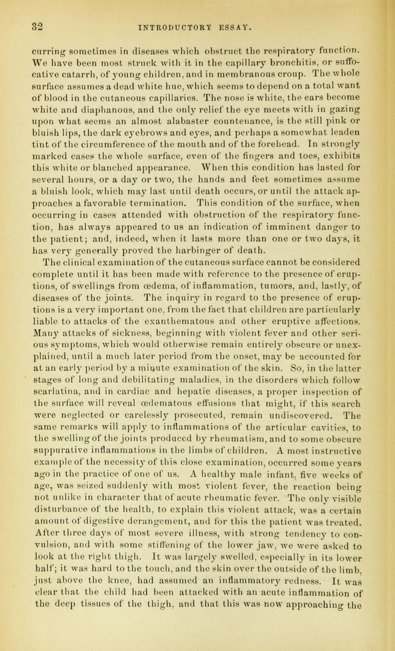 curi'ing sometimes in diseases which obstruct the respiratory function. We have been most striicif with it in the capillary bronchitis, or suffo- cative catarrh, of j'oung children, and in membranous croup. The whole surface assumes a dead white hue, which seems to depend on a total want of blood in the cutaneous capillaries. The nose is white, the ears become white and diaphanous, and the only relief the eye meets with in gazing upon what seems an almost alabaster countenance, is the still pink or bluish lips, the dark ej-ebrows and eyes, and peihaps a somewhat leaden tint of the circumference of the mouth and of the forehead. In strongly marked cases the whole surface, even of the fingers and toes, exhibits this white or blanched appearance. When this condition has lasted for several hours, or a day or two, the hands and feet sometimes assume a bluish look, which may last until death occurs, or until the attack ap- proaches a favorable termination. This condition of the surface, when occurring in cases attended with obstruction of the respiratory func- tion, has always appeared to us an indication of imminent danger to the patient; and, indeed, when it lasts more than one or two days, it has verj' generally proved the harbinger of death. The clinical examination of the cutaneous surface cannot be con.sidered complete until it has been made with reference to the presence of erup- tions, of swellings from oedema, of inflammation, tumors, and, lastly, of diseases of the joints. The inquiry in regaid to the presence of erup- tions is a verj' important one, from the fact that children are particularly liable to attacks of the exantbematous and other eruptive affections. Many attacks of sickness, beginning with violent fever and other seri- ous symptoms, which would otherwise remain entirely obscure or unex- plained, until a much later period from the onset, may be accounted for at an eai'ly period by a minute examination of the skin. So, in the latter stages of long and debilitating maladies, in the disorders which follow scarlatina, and in cardiac and hepatic diseases, a proper inspection of the surface will reveal oedematous effusions that might, if this search were neglected or carelessly' prosecuted, remain undiscovered. The same remai'ks will apiilj- to inflammations of the articular cavities, to the swelling of the joints produced by rheumatism, and to some obscure suppurative inflammations in the limbs of children. A most instructive example of the necessiij'of this close examination, occurred some years ago in the practice of one of us. A health}' male inliint. five weeks of age, was seized suddenlj' with most violent fever, the reaction being not unlike in character that of acute rheumatic fever. The onlj- visible disturbance of the health, to explain this violent attack, was a certain amount of digestive derangement, and tor this the patient was treated. After three days of most severe illness, with strong tendency to con- vulsion, and with some stiffening of the lower jaw, we were asked to look at the right thigh. It was hirgelj' swelleii, especiallj' in its lower half; it vvas hard to the touch, and the skin over the outside of the limb just above the knee, had assumed an inflammatory redness. It was clear that the child had been attacked with an acute inflammation of the deep tissues of the thigh, and that this was now approaching the