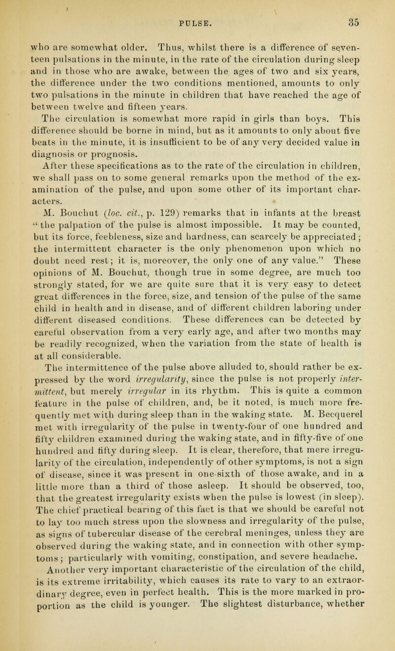 who are somewhat older. Thus, whilst there is a difference of seven- teen pulsations in the minute, in the rate of the circulation during sleep and in those who are awake, between the ages of two and six years, the difference under the two conditions mentioned, amounts to only two pulsations in the minute in children that have reached the age of between twelve and fifteen years. The circulation is somewhat more rapid in girls than boys. This diffeience sliould be borne in mind, but as it amounts to only about five beats in the minute, it is insufficient to be of any very decided value in diagnosis or prognosis. After these specifications as to the rate of the circulation in children, we shall pass on to some general remarks upon the method of the ex- amination of the pulse, and upon some other of its important char- acters. M. Bouchut {loc. cit., p. 129) remarks that in infants at the breast the palpation of the pulse is almost impossible. It may be counted, but its force, feebleness, size and hardness, can scarcely be appreciated ; the intermittent character is the only phenomenon upon which no doubt need rest; it is, moreover, the only one of any value. These opinions of M. Bouchut, though true in some degree, are much too strongly stated, for we are quite sure that it is verj'- easy to detect great differences in the force, size, and tension of the pulse of the same child in health and in disease, and of different children laboring under different diseased conditions. These differences can be detected by careful observation from a verj' early age, and after two months may be readily recognized, when the variation from the state of health is at all considerable. The intermittence of the pulse above alluded to, should rather be ex- pressed by the word irregularity, since the pulse is not properly intei-- mittent, but merelj'- irregular in its rhythm. This is quite a common feature in the pulse of children, and, be it noted, is much more fre- quently met with during sleep than in the waking state. M. Becquerel met with irregularity of the pulse in twenty-four of one hundred and fiftj' children examined during the waking state, and in fifty-five of one hundred and fifty during sleep. It is clear, therefore, that mere irregu- larity of the circulation, independently of other symptoms, is not a sign of disease, since it was present in one-sixth of those awake, and in a little more than a third of those asleep. It should be observed, too, that the greatest irregularity exists when the pulse is lowest (in sleep). The chief practical bearing of this fact is that we should be careful not to lay too much stress upon the slowness and irregularity of the pulse, as signs of tubercular disease of the cerebral meninges, unless they are observed during the waking state, and in connection with other symp- toms- particularly with vomiting, constijjation, and severe headache. Another very important characteristic of the circulation of the child, is its extreme irritability, which causes its rate to vary to an extraor- dinary' deoree, even in perfect health. This is the more marked in pro- portion as the child is younger. The slightest disturbance, whether