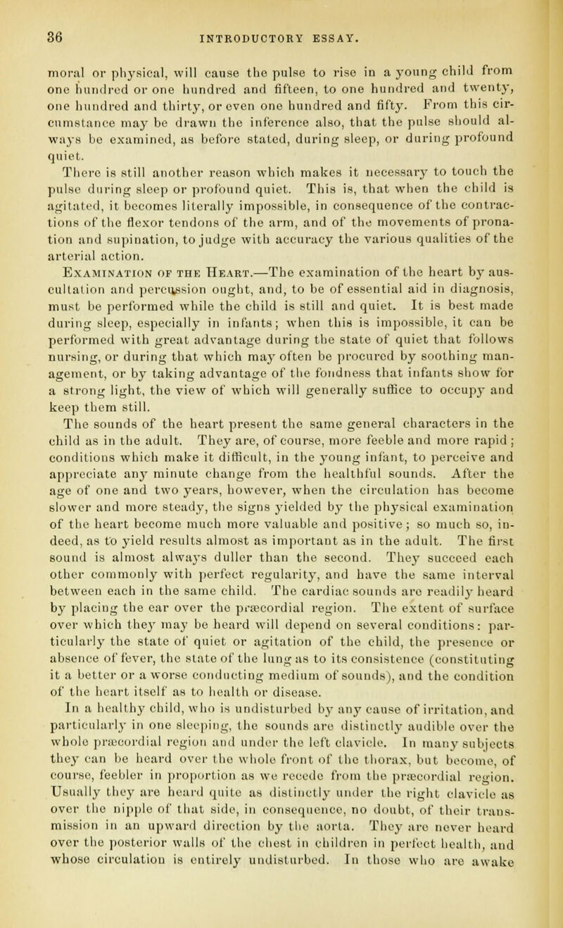 moral or physical, will cause tiie pulse to rise in a young child from one hundred or one hundred and fifteen, to one hundred and twenty, one hundred and thirty, or even one hundred and fifty. From this cir- cumstance may be drawn the inference also, that the pulse should al- ways be examined, as before stated, during sleep, or during profound quiet. There is still another reason which makes it iiecessarj^ to touch the pulse during sleep or profound quiet. This is, that when the child is agitated, it becomes literally impossible, in consequence of the contrac- tions of the flexor tendons of the arm, and of the movements of prona- tion and supination, to judge with accuracy the various qualities of the arterial action. Examination of the Heart.—The examination of the heart by aus- cultation and percussion ought, and, to be of essential aid in diagnosis, must be performed while the child is still and quiet. It is best made during sleep, especially in infants; when this is impossible, it can be performed with great advantage during the state of quiet that follows nursing, or during that which may often be procured by soothing man- agement, or by taking advantage of the fondness that infants show for a strong light, the view of which will generally suffice to occupy and keep them still. The sounds of the heart present the same general characters in the child as in the adult. They are, of course, more feeble and more rapid ; conditions which make it difficult, in the young infant, to perceive and appreciate anj^ minute change from the healthful sounds. After the age of one and two years, however, when the circulation has become slower and more steady, the signs yielded by the physical examination of the heart become much more valuable and positive; so much so, in- deed, as to yield results almost as important as in the adult. The first sound is almost always duller than the second. They succeed each other commonly with perfect regularity, and have the same interval between each in the same child. The cardiac sounds are readily- heard by placing the ear over the precordial region. The extent of surface over which they may be heard will depend on several conditions: par- ticularly the state of quiet or agitation of the child, the presence or absence of fever, the state of the lung as to its consistence (constituting it a better or a worse conducting medium of sounds), and the condition of the heart itself as to health or disease. In a healthy child, who is undisturbed bj' any cause of irritation, and particularly in one sleeping, the sounds are distinctly audible over the whole priL'cordial region and under the left clavicle. In man}'subjects they can be heard over the whole front of the thorax, but become, of course, feebler in proportion as we recede from the precordial region. Usually they are heard quite as distinctly under the right clavicle as over the nipple of that side, in consequence, no doubt, of their trans- mission in an upward direction by the aorta. They are never heard over the posterior walls of the chest in children in perfect health, and whose circulation is entirely undisturbed. In those who are awake