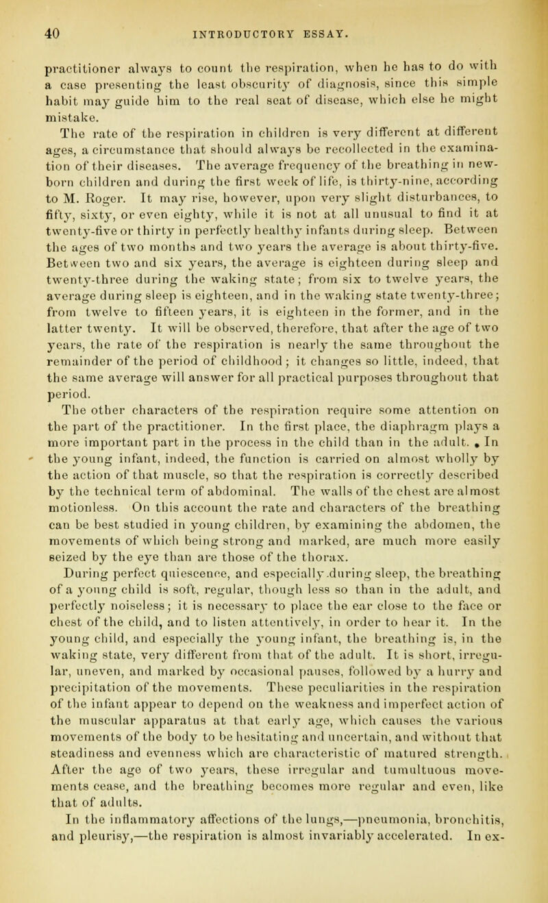 practitioner always to count tlie respiration, when he has to do with a case presenting the least obscurit}' of diagnosis, since this simple habit may guide him to the real seat of disease, which else he might mistake. The rate of the respiration in children is very different at different ages, a circumstance tliat should always bo recollected in the examina- tion of their diseases. The average frequency of the breathing in new- born children and during the first week of life, is thirty-nine, according to M. Eoger. It may rise, however, upon very slight disturbances, to fifty, sixty, or even eighty, while it is not at all unusual to find it at twenty-five or thirty in perfectlj' health}- infants during sleep. Between the ages of two months and two years the average is about thirty-five. Between two and six years, the average is eighteen during sleep and twenty-three during the waking state; from six to twelve years, the average during sleep is eighteen, and in the waking state twenty-three; from twelve to fifteen years, it is eighteen in the former, and in the latter twenty. It will be observed, therefore, that after the age of two years, the rate of the respiration is nearly the same throughout the remainder of the period of childhood ; it changes so little, indeed, that the same average will answer for all practical purposes throughout that period. The other characters of the respiration require some attention on the part of the practitioner. In the first place, the diaphragm plays a more important part in the process in the child than in the adult. . In the young infant, indeed, the function is carried on almost wholly by the action of that muscle, so that the respiration is correctly described by the technical term of abdominal. The walls of the chest are almost motionless. On this account the rate and characters of the breathing can be best studied in young children, by examining the abdomen, the movements of which being strong and marked, are much more easily seized by the eye than are those of the thorax. During perfect quiescence, and especially during sleep, the breathing of a young child is soft, regular, though less so than in the adult, and perfectly noiseless; it is necessary to place the ear close to the fixce or chest of the child, and to listen attentively, in order to hear it. In the young child, and especially the young infant, the breathing is, in the waking state, very different from that of the adult. It is short, irregu- lar, uneven, and marked by occasional pauses, followed by a hurry and precipitation of the movements. These peculiarities in the respiration of the infant appear to depend on the weakness and imperfect action of the muscular apparatus at that early age, which causes the various movements of the body to be hesitating and uncertain, and without that steadiness and evenness which are characteristic of matured strength, i After the ago of two years, these irregular and tumultuous move- ments cease, and the breathing becomes more regular and even, like that of adults. In the inflammatory affections of the lungs,—pneumonia, bronchitis, and pleurisy,—the respiration is almost invariably accelerated. In ex-