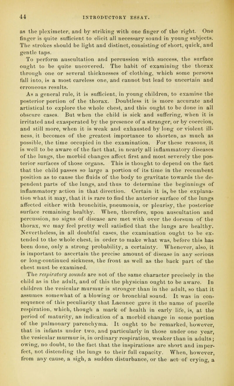 as the pleximeter, and by striking with one finger of the right. One finger is quite sufficient to elicit all necessary sound in young subjects. The strokes should be light and distinct, consisting of short, quick, and gentle taps. To perform auscultation and percussion with success, the surface ought to he quite uncovered. The habit of examining the thorax through one or several thicknesses of clothing, which some persons fall into, is a most careless one, and cannot but lead to uncertain and erroneous results. As a general rule, it is sufficient, in young children, to examine the posterior portion of the thorax. Doubtless it is more accurate and artistical to explore the whole chest, and this ought to be done in all obscure cases. But when the child is sick and suffering, when it is irritated and exasperated b}' the presence of a stranger, or by coercion, and still more, when it is weak and exhausted by long or violent ill- ness, it becomes of the greatest importance to shorten, as much as possible, the time occupied in the examination. For these reasons, it is well to be aware of the fact that, in nearly all inflammatorj' diseases of the lungs, the morbid changes affect first and most severely the pos- terior surfaces of those organs. This is thought to depend on the fact that the child passes so large a portion of its time in the recumbent position as to cause the fluids of the body to gravitate towards the de- pendent parts of the lungs, and thus to determine the beginnings of inflammatory action in that direction. Certain it is, be the explana- tion what it may, that it is rare to find the anterior surface of the lungs affected either with bronchitis, pneumonia, or pleurisy, the posterior surface remaining healthy. When, therefore, upon auscultation and percussion, no signs of disease are met with over the dorsum of the thorax, we may feel pretty well satisfied that the lungs are healthy. Nevertheless, in all doubtful cases, the examination oujiht to be ex- tended to the whole chest, in order to make what was, before this has been done, only a strong probability, a certainty. Whenever, also, it is important to ascertain the precise amount of disease in any serious or long-continued sickness, the front as well as the back part of the chest must be examined. The respiratory sounds are not of the same character precisely in the child as in the adult, and of this the physician ought to be aware. In children the vesicular murmur is stronger than in the adult, so that it assumes somewhat of a blowing or bronchial sound. It was in con- sequence of this peculiarity that Laennec gave it the name of puerile respiration, which, though a mark of health in early life, is, at the period of maturity, an indication of a morbid change in some portion of the pulmonary parenchyma. It ought to be remarked, however, that in infants under two, and particular!}' in those under one year, the vesicular murmur is, in ordinary respiration, weaker than in adults; owing, no doubt, to the fact that the inspirations are short and imper- fect, not distending the lungs to their full capacity. When, however, from any cause, a sigh, a sudden disturbance, or the act of crying, a