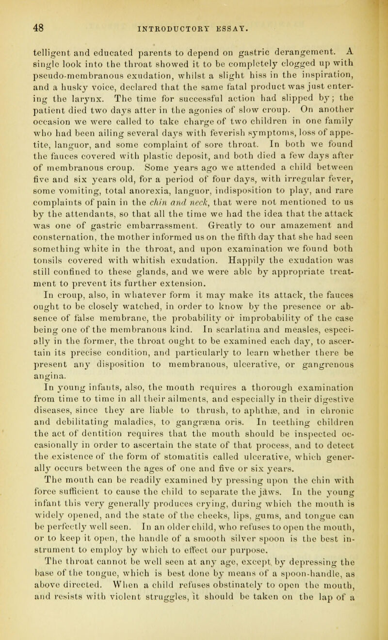 telligent and educated parents to depend on gastric derangement. A single look into the throat showed it to be completely clogged up with pseudo-membranous exudation, whilst a slight hiss in the inspiration, and a husky voice, declared that the same fatal product was just enter- ing the larynx. The time for successful action had slipped b}'; the patient died two days after in the agonies of slow croup. On another occasion we were called to take charge of two children in one family who had been ailing several days with feverish symptoms, loss of appe- tite, languor, and some complaint of sore throat. In both we found the fauces covered with plastic deposit, and both died a few days after of membranous croup. Some years ago we attended a child between five and six years old, for a period of four days, with irregular fever, some vomiting, total anorexia, languor, indisposition to play, and rare complaints of pain in the chin and neck, that were not mentioned to us by the attendants, so that all the time we had the idea that the attack was one of gastric embarrassment. Greatly to our amazement and consternation, the mother informed us on the fifth day that she had seen something white in the throat, and upon examination we found both tonsils covered with whitish exudation. Happily the exudation was still confined to these glands, and we were able by appropriate treat- ment to prevent its further extension. In croup, also, in whatever form it vany make its attack, the fauces ought to be closely watched, in order to know by the presence or ab- sence of false membrane, the probability or improbability of the case being one of the membranous kind. In scarlatina and measles, especi- ally in the former, the throat ought to be examined each daj', to ascer- tain its precise condition, and particularly to learn whether there be present any disposition to membranous, ulcerative, or gangrenous angina. In j^ouiig infants, also, the mouth requires a thorough examination from time to time in all their ailments, and especially in their digestive diseases, since they are liable to thrush, to aphlh;B, and in chronic and debilitating maladies, to gangrsena oris. In teething children the act of dentition requires that the mouth should be ins)iected oc- casionally in order to ascertain the state of that process, and to detect the existence of the form of stomatitis called ulcerative, which gener- ally occurs between the ages of one and five or six years. The mouth can be readily examined by pressing upon the chin with force sufficient to cause the child to separate the jilws. In the 3-oung infant this very generallj' produces crying, during which the mouth is widely opened, and the state of the cheeks, lips, gums, and tongue can be perfectly well seen. In an older child, who refuses to open the mouth, or to keep it open, the handle of a smooth silver spoon is the best in- strument to emjiloy by which to effect our purpose. The throat cannot be well seen at anj- age, e.\ce])t by depressing the base of the tongue, which is best done by means of a si)Oon-handle, as above directed. When a child refuses obstinately to open the mouth, and resists with violent struggles, it should bo taken on the lap of a