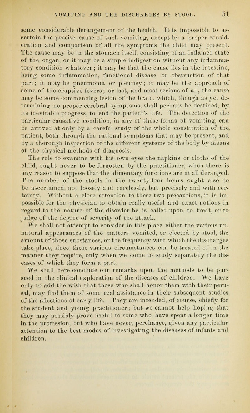 some considerable derangement of the healtli. It is impossible to as- certain the precise cause of such vomiting, except bj' a proper consid- eration and comparison of all the symptoms the child maj' present. The cause may be in the stomach itself, consisting of an inflamed state of the organ, or it may be a simple indigestion without any inflamma- tory condition whatever; it maj' be that the cause lies in the intestine, being some inflammation, functional disease, or obstruction of that part; it may be pneumonia or pleurisy; it may be the approach of some of the eruptive fevers; or last, and most serious of all, the cause may be some commencing lesion of the brain, which, though as yet de- termining no proper cerebral symptoms, shall perhaps be destined, by its inevitable progress, to end the patient's life. The detection of the particular causative condition, in any of these forms of vomiting, can be arrived at only by a careful studj^ of the whole constitution of the. patient, both through the rational sj^mptoms that may be present, and by a thorough inspection of the different systems of the body by means of the physical methods of diagnosis. The rule to examine with his own eyes the napkins or cloths of the child, ought never to be forgotten by the practitioner, when there is any reason to suppose that the alimentar^^ functions are at all deranged. The number of the stools in the twenty-four hours ought also to be ascertained, not loosely and carelessly, but precisely and with cer- tainty. Without a close attention to these two precautions, it is im- possible for the physician to obtain really useful and exact notions in regard to the nature of the disorder he is called upon to treat, or to judge of the degree of severity of tlie attack. We shall not attempt to consider in this place either the various un- natural appearances of the matters vomited, or ejected by stool, the amount of those substances, or the frequency with which the dischai-gos take place, since these various circumstances can be treated of in the manner thej' require, only when we come to study separately the dis- eases of which they form a part. We shall here conclude our remarks upon the methods to be pur- sued in the clinical exploration of the diseases of children. We have only to add the vyish that those who shall honor them with their peru- sal, may find them of some real assistance in their subsequent studies of the affections of early life. They are intended, of course, chiefly for the student and young practitioner; but we cannot help hoping that they may possibly prove useful to some who have spent a longer time in the profession, but who have never, perchance, given any particular attention to the best modes of investigating the diseases of infants and children.