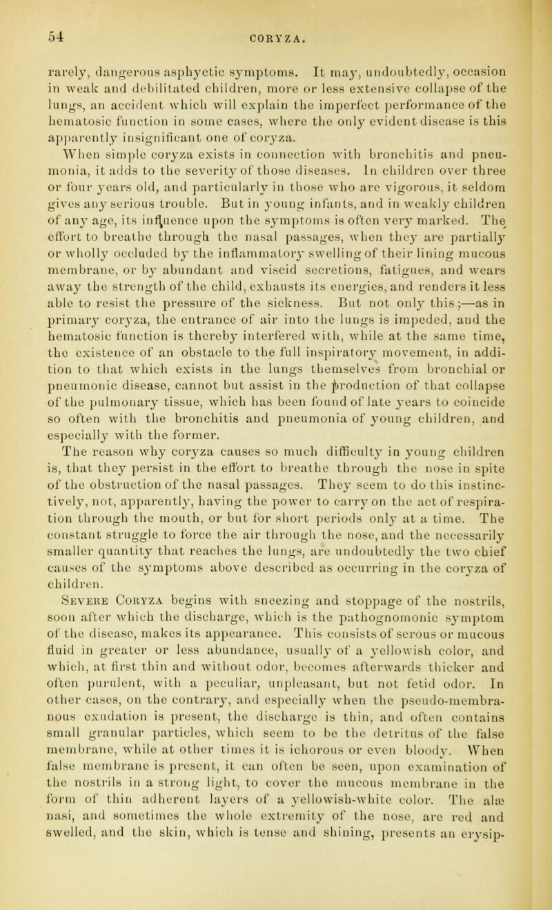 rarely, dangerous asphyctic symptoms. It ma3', undoubtedly, occasion in weak and debilitated children, more or less extensive collapse of the lungs, an accident which will explain the imperfect ])erformance of the heniatosic function in some cases, where the only evident disease is this ap]iarently insignificant one of coryjta. Wlien simjjle coryza exists in connection with bronchitis and pneu- monia, it adds to the severity of those diseases. In children over three or ibur j'cars old, and particularly in those who are vigorous, it seldom gives any serious trouble. But in young infants, and in weakly children of anj' age, its influence upon the symptoms is often verj' marked. The effort to breathe through the nasal passages, when they are partially or wholly occluded by the inflammatorj- swelling of their lining mucous membrane, or bj' abundant and viscid secretions, fatigues, and wears away the strength of the child, exhausts its energies, and renders it less able to resist the pressure of the sickness. But not onlj- this;—as in jjrimary coryza, the entrance of air into the lungs is impeded, and the hematosic function is thereby interfered with, while at the same time, the existence of an obstacle to the full inspiratory movement, in addi- tion to that which exists in the lungs themselves from bronchial or pneumonic disease, cannot but assist in the j&roduction of that collapse of the pulmonary tissue, which has been found of late years to coincide 80 often with the bronchitis and pneumonia of young children, and especially with the former. The reason why corj'za causes so much difficult}' in young children is, that they persist in the effort to breathe through the nose in spite of the obstruction of the nasal passages. They seem to do this instinc- tively, not, apparently, having the power to carry on the act of respira- tion through the mouth, or but for short periods only at a time. The constant struggle to force the air through the nose, and the necessarily smaller quantity that reaches the lungs, are undoubtedly the two chief causes of the symptoms above described as occurring in the coryza of children. Severe Coryza begins with sneezing and stoppage of the nostrils, soon after which the discharge, which is the pathognomonic symptom of the disease, makes its appearance. This consists of serous or mucous fluid in greater or less abundance, usually of a yellowish color, and which, at first thin and without odor, becomes afterwards thicker and often purulent, with a peculiar, unpleasant, but not fetid odor. In other cases, on the contrary, and especially when the pseudo-membra- nous exudation is present, the discharge is thin, and often contains small granular particles, which seem to be the detritus of the false membrane, while at other times it is ichoi-ous or even blood}-. When false membrane is present, it can often bo seen, upon examination of the nostrils in a strong light, to cover the mucous membrane in the form of thin adherent layers of a yellowish-white color. The alaj nasi, and sometimes the whole extremity of the nose, are red and swelled, and the skin, which is tense and shining, presents an erysip-