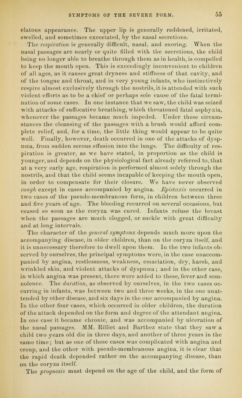 clatoiis appearance. The upper lip is generally reddened, irritated, swelled, and sometimes excoriated, by the nasal secretions. The respiration is generally difficult, nasal, and snoring. When the nasal passages are nearly or quite filled with the secretions, the child being no longer able to breathe through them as in health, is compelled to keep the mouth open. This is exceedingly inconvenient to children of all ages, as it causes great dryness and stiffness of that cavity, and of the tongue and throat, and in very young infants, who instinctively respire almost exclusively through the nostrils, it is attended with such violent efforts as to be a chief or perhaps sole cause of the fatal termi- nation of some cases. In one instance that we saw, the child was seized with attacks of suffocative breathing, which threatened fatal asphyxia, whenever the passages became much impeded. Under these circum- stances the cleansing of the passages with a brush would afford com- j)lete relief, and, for a time, the little thing would appear to be quite well. Finally, however, death occurred in one of the attacks of dysp- noea, from sudden serous etfusion into the lungs. The difficulty of res- piration is greater, as we have stated, in proportion as the child is younger, and depends on the physiological fact already referred to, that at a very early age, respiration is performed almost solely through the nostrils, and that the child seems incapable of keeping the mouth open, in order to compensate for their closure. We have never observed cough except in cases accompanied by angina. Epistaxis occurred in two cases of the pseudo-membranous form, in children between three and five years of age. The bleeding recurred on several occasions, but ceased so soon as the coryza was cured. Infants refuse the breast when the passages are much clogged, or suckle with great difficult}' and at long intervals. The character of the general symptoms depends much more upon the accomjDanying disease, in older children, than on the coryza itself, and it is unnecessary therefore to dwell upon them. In the two infants ob- served by ourselves, the principal symptoms were, in the case unaccom- panied by angina, restlessness, weakness, emaciation, dry, harsh, and wrinkled skin, and violent attacks of dyspnoea; and in the other case, in which angina was present, there were added to these, fever and som- nolence. The duration, as observed by ourselves, in the two cases oc- curring in infants, was between two and three weeks, in the one unat- tended by other disease, and six days in the one accompanied by angina. In the other four cases, which occurred in older children, the duration of the attack depended on the form and degree of the attendant angina. In one case it became chronic, and was accompanied by ulceration of the nasal passages. MM. Eilliet and Barthez state that thej' saw a child two years old die in three daj'S, and another of three years in the same time; but as one of these cases was complicated with angina and croup, and the other with pseudo-membranous angina, it is clear that the rapid death depended rather on the accompanying disease, than on the coryza itself The prognosis must dej)end on the age of the child, and the form of