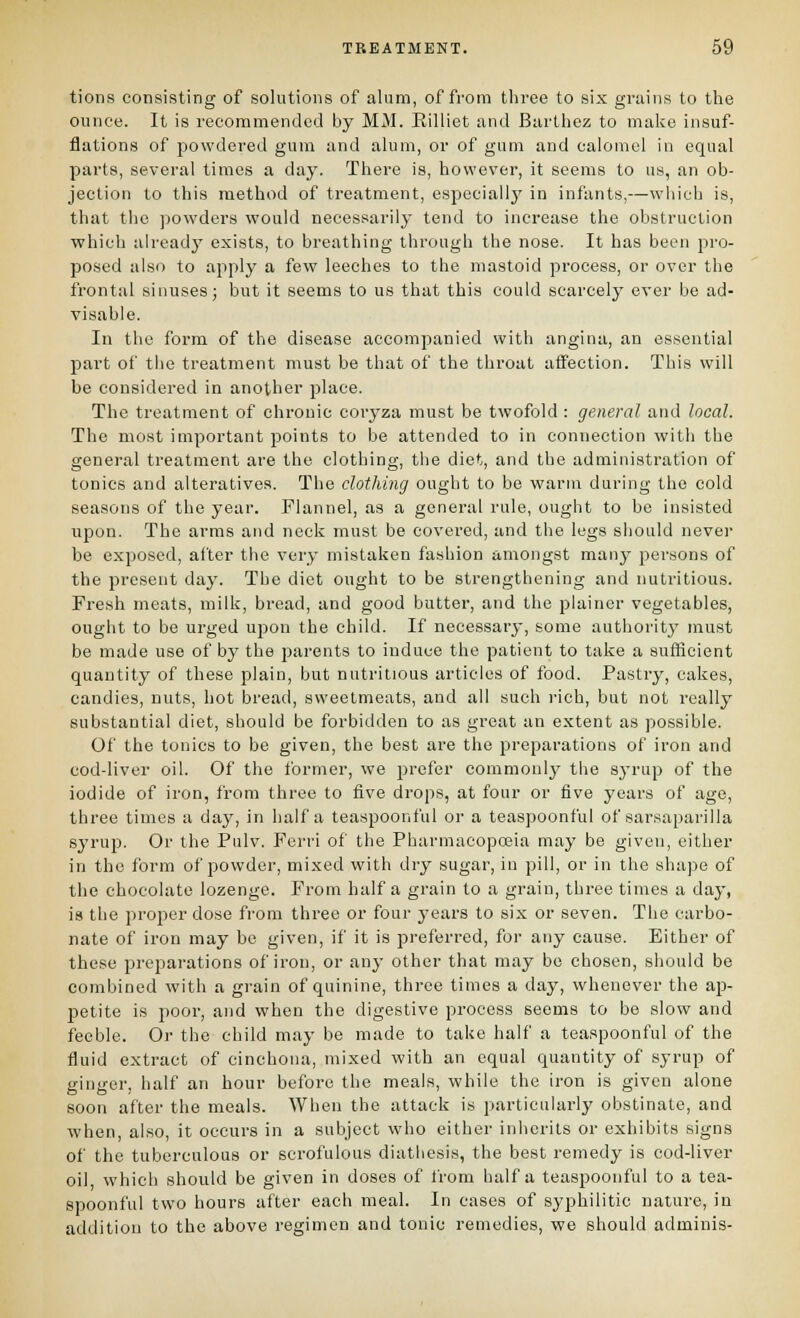 tioiis consisting of solutions of alum, of from three to six grains to the ounce. It is recommended by MM. Eilliet tiiul Barthez to make insuf- flations of powdered gum and alum, or of gum and calomel in equal parts, several times a day. There is, however, it seems to us, an ob- jection to this method of treatment, especially in infants,—which is, that the powders would necessarily tend to increase the obstruction which already exists, to breathing through the nose. It has been pro- posed also to apply a few leeches to the mastoid process, or over the frontal sinuses; but it seems to us that this could scarcely ever be ad- visable. In the form of the disease accompanied with angina, an essential part of the treatment must be that of the throat affection. This will be considered in another place. The treatment of chronic coryza must be twofold : general and local. The most important points to be attended to in connection with the general treatment are the clothing, the diet, and the administration of tonics and alteratives. The clothing ought to be warm during the cold seasons of the year. Flannel, as a general rule, ought to be insisted upon. The arms and neck must be covered, and the legs should never be exposed, after the very mistaken fashion amongst many persons of the present day. The diet ought to be strengthening and nutritious. Fresh meats, milk, bread, and good butter, and the plainer vegetables, ought to be urged upon the child. If necessary, some authority' must be made use of by the parents to induce the patient to take a sufHcient quantity of these plain, but nutritious articles of food. Pastry, cakes, candies, nuts, hot bread, sweetmeats, and all such rich, but not really substantial diet, should be forbidden to as great an extent as possible. Of the tonics to be given, the best are the preparations of iron and cod-liver oil. Of the former, we prefer commonly the syrup of the iodide of iron, from three to five drops, at four or five years of age, three times a day, in half a teaspoonful or a teaspoonful of sarsaparilla syrup. Or the Pulv. P''erri of the Pharmacopoeia may be given, either in the form of powder, mixed with dry sugar, in pill, or in the shape of the chocolate lozenge. From half a grain to a grain, three times a day, is the proper dose from three or four years to six or seven. The carbo- nate of iron may be given, if it is preferred, for any cause. Either of these preparations of iron, or any other that may be chosen, should be combined with a grain of quinine, three times a day, whenever the ap- petite is poor, and when the digestive process seems to be slow and feeble. Or the child may be made to take half a teaspoonful of the fluid extract of cinchona, mixed with an equal quantity of syrup of ginger, half an hour before the meals, while the iron is given alone soon after the meals. When the attack is particularly obstinate, and when, also, it occurs in a subject who either inherits or exhibits signs of the tuberculous or scrofulous diathesis, the best remedy is cod-liver oil which should be given in doses of from half a teaspoonful to a tea- spoonful two hours after each meal. In eases of syphilitic nature, in addition to the above regimen and tonic remedies, we should adminis-