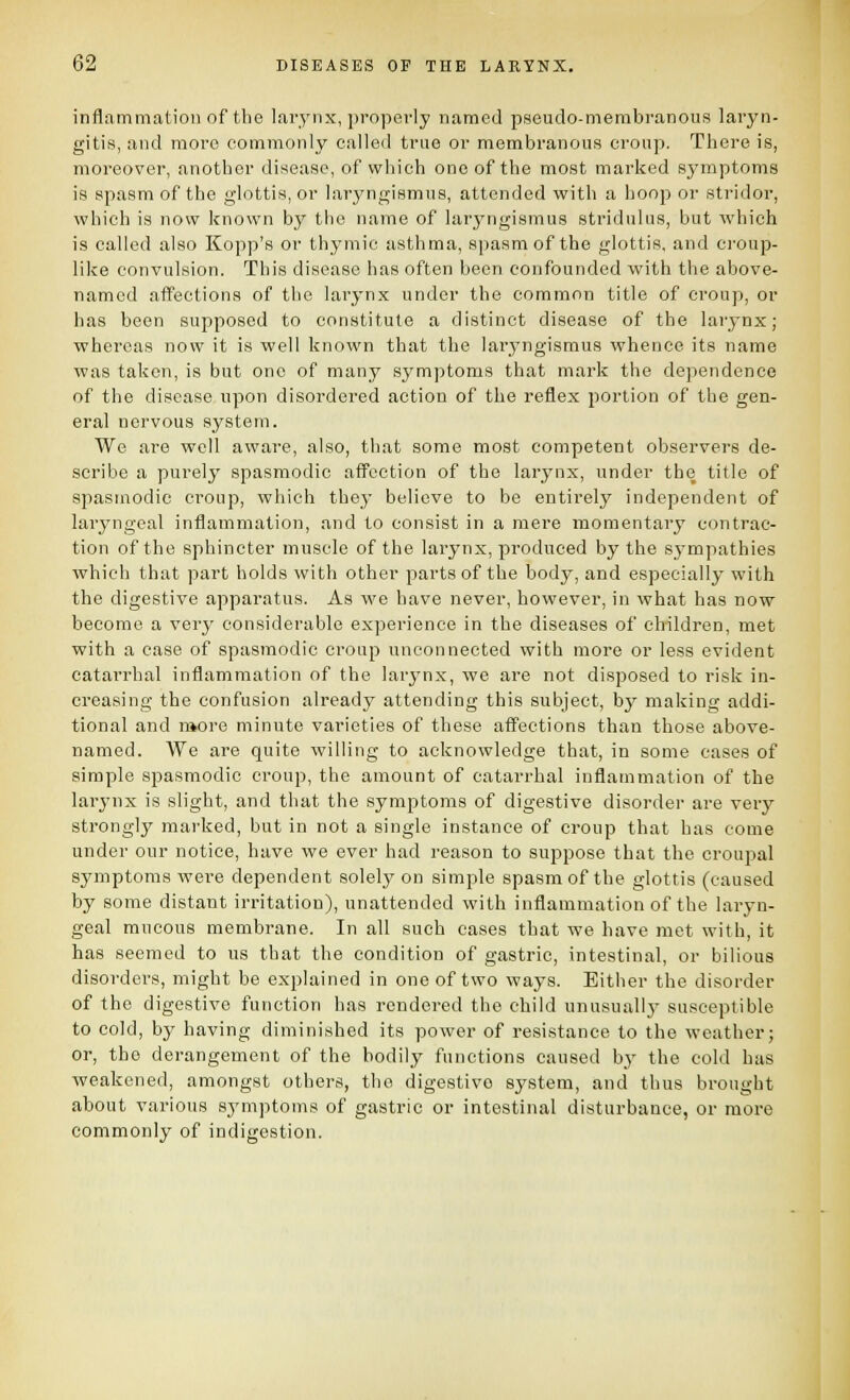 inflatnmalioii of tbo larynx, properly named pseudo-membranous laryn- gitis, and more eommonly called true or membranous croup. There is, moreover, another disease, of which one of the most marked symptoms is spasm of the glottis, or laryngismus, attended with a hoop or stridor, which is now known by the name of laryngismus stridulus, but which is called also Kopp's or thymic asthma, spasm of the glottis, and croup- like convulsion. This disease has often been confounded with the above- named affections of the larynx under the common title of croup, or has been suj^posod to constitute a distinct disease of the larynx; whereas now it is well known that the laryngismus whence its name was taken, is but one of many symptoms that mark the dependence of the disease upon disordered action of the reflex portion of the gen- eral nervous system. We are well aware, also, that some most competent observers de- scribe a purely spasmodic afTcetion of the larynx, under the title of spasmodic croup, which thej- believe to be entirely independent of laryngeal inflammation, and to consist in a mere momentary ccnitrac- tion of the sphincter muscle of the larynx, produced by the sj'mpathies which that part holds with other parts of the body, and especially with the digestive apparatus. As we have never, however, in what has now become a very considerable experience in the diseases of children, met with a case of spasmodic crouj) unconnected with more or less evident catarrhal inflammation of the larynx, we are not disposed to risk in- creasing the confusion already attending this subject, by making addi- tional and more minute varieties of these aff'ections than those above- named. We are quite willing to acknowledge that, in some cases of simple spasmodic croup, the amount of catarrhal inflammation of the larynx is slight, and that the symptoms of digestive disorder are very strongljr marked, but in not a single instance of croup that has come under our notice, have we ever had reason to suppose that the crouj^al symptoms were dependent solely on simple spasm of the glottis (caused by some distant irritation), unattended with inflammation of the laryn- geal mucous membrane. In all such cases that we have met with, it has seemed to us that the condition of gastric, intestinal, or bilious disorders, might be explained in one of two ways. Either the disorder of the digestive function has rendered the child unusually susceptible to cold, by having diminished its power of resistance to the weather; or, the derangement of the bodily functions caused by the cold has weakened, amongst others, the digestive sj^stem, and thus brought about various symptoms of gastric or intestinal disturbance, or more commonly of indigestion.