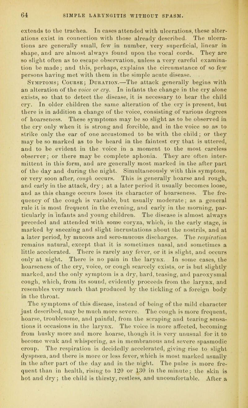 extends to the trachea. In cases attended with ulcerations, these alter- ations exist in coiiiioction with those already described. The ulcera- tions are generally small, few in number, very superficial, linear in shape, and are almost always found upon the vocal cords. They are so slight often as to escape observation, unless a very careful examina- tion bo made; and this, perhaps, explains the circumstance of so few persons having met with them in the simple acute disease. Symptoms; Course; Duration.—The attack generally begins with an alteration of the voice or cry. In infants the change in the cry alone exists, so that to detect the disease, it is necessary to hear the child cry. In older children the same alteration of the cry is present, but there is in addition a change of the voice, consisting of various degrees of hoarseness. These symptoms may be so slight as to be observed in the cry only when it is strong and forcible, and in the voice so as to strike only the ear of one accustomed to be with the child ; or they may be so marked as to be heard in the faintest cry that is uttered, and to be evident in the voice in a moment to the most careless observer; or there maybe complete aphonia. They are often inter- mittent in this form, and are generally most marked in the after part of the day and during the night. Simultaneously with this symptom, or very soon after, cough occurs. This is generally hoarse and rough, and early in the attack, dry ; at a later period it usually becomes loose, and as this change occurs loses its character of hoarseness. The fre- quency of the cough is variable, but usually moderate ; as a general rule it is most frequent in the evening, and early in the morning, par- ticularly in infants and young children. The disease is almost always preceded and attended with som-c coryza, which, in the early stage, is marked by sneezing and slight incrustations about the nostrils, and at a later period, by mucous and sero-mucous discharges. The respiration remains natural, except that it is sometimes nasal, and sometimes a little accelerated. There is rarely any fever, or it is slight, and occurs only at night. There is no pain in the larynx. In some cases, the hoarseness of the cry, voice, or cough scarcely exists, or is but slightly marked, and the only symptom is a dr^^, hard, teasing, and paroxysmal cough, which, from its sound, evident!}' proceeds from the larynx, and resembles very much that produced b}- the tickling of a foreign body in the throat. The symptoms of this disease, instead of being of the mild character just described, may be much more severe. The cough is more frequent, hoarse, troublesome, and painful, from the scraping and tearing sensa- tions it occasions in the lar^nix. The voice is more atfocted, becoming from husky more and more hoarse, though it is vcr^- unusual for it to become weak and whispering, as in membranous and severe spasmodic croup. The respiration is decidedly accelerated, giving rise to slight dys])n(ua, and there is more or loss fever, which is most marked usually in the after part of the day and in the night. The pulse is more fre- quent than in health, rising to 120 or 130 in the minute; the skin is hot and dry; the child is thirsty, restless, and uncomfoi-table. After a