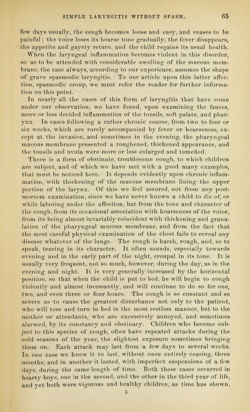 few days usually, the cough becomes loose and easj-, and ceases to be ]iainful; the voice loses its hoarse tone gradually, the fever disappears, the appetite and gaj^etj' return, and the child regains its usual health. When the laryngeal inflanimation becomes violent in this disorder, so as to be attended with considerable swelling of the mucous mem- brane, the case always, according to our experience, assumes the shape of grave spasmodic lar^'ngitis. To our article upon this latter affec- tion, spasmodic croup, we must refer the reader for further informa- tion on this point. In nearly all the cases of this form of laryngitis that have come under our observation, we have found, upon examining the fauces, more or less decided inflammation of the tonsils, soft palate, and phar- 3'nx. In cases following a rather chronic course, from two to four or six weeks, which are rarelj' accompanied b}' fever or hoarseness, ex- cept at the invasion, and sometimes in the evening, the pharyngeal mucous membrane presented a roughened, thickened appearance, and the tonsils and uvula were more or less enlarged and tumefied. Thci'e is a form of obstinate, troublesome cough, to which children are subject, and of which we have met with a good many examples, that must be noticed here. It depends evidently upon chronic inflam- mation, with thickening of the mucous membrane lining the upper portion of the larynx. Of this we feel assured, not from any post- mortem examination, since we have never known a child to die of, or while laboring under the affection, but from the tone and character of the cough, from its occasional association with hoarseness of the voice, from its being almost invariabl}'coincident with thickening and granu- lation of the pharyngeal mucous membrane, and from the fact that the most careful physical examination of the chest fails to reveal any disease whatever of the lungs. The cough is harsh, rough, and, so to speak, tearing in its character. It often sounds, especially towards evening and in the early part of the night, croupal in its tone. It is usually very frequent, not so much, however, during the day, as in the evening and night. It is very generally increased by the horizontal position, so that when the child is put to bed, he will begin to cough violentlj' and almost incessantly, and will continue to do so for one, two, and even three or four hours. The cough is so constant and so severe as to cause the greatest disturbance not only to the patient, who will toss and turn in bed in the most restless manner, but to the mother or attendants, who are excessively annoj'ed, and sometimes alarmed, by its constancy and obstinacy. Children who become sub- ject to this species of cough, often have repeated attacks during the cold seasons of the year, the slightest exposure sometimes bringing them on. Each attack may last from a few days to several weeks. In one ease we knew it to last, without once entirely ceasing, three months, and in another it lasted, with imperfect suspensions of a few days, during the same length of time. Both these cases occurred in hearty boys, one in the seconfl, and the other in the third year of life, and yet both were vigorous and healthy children, as time has shown. 5
