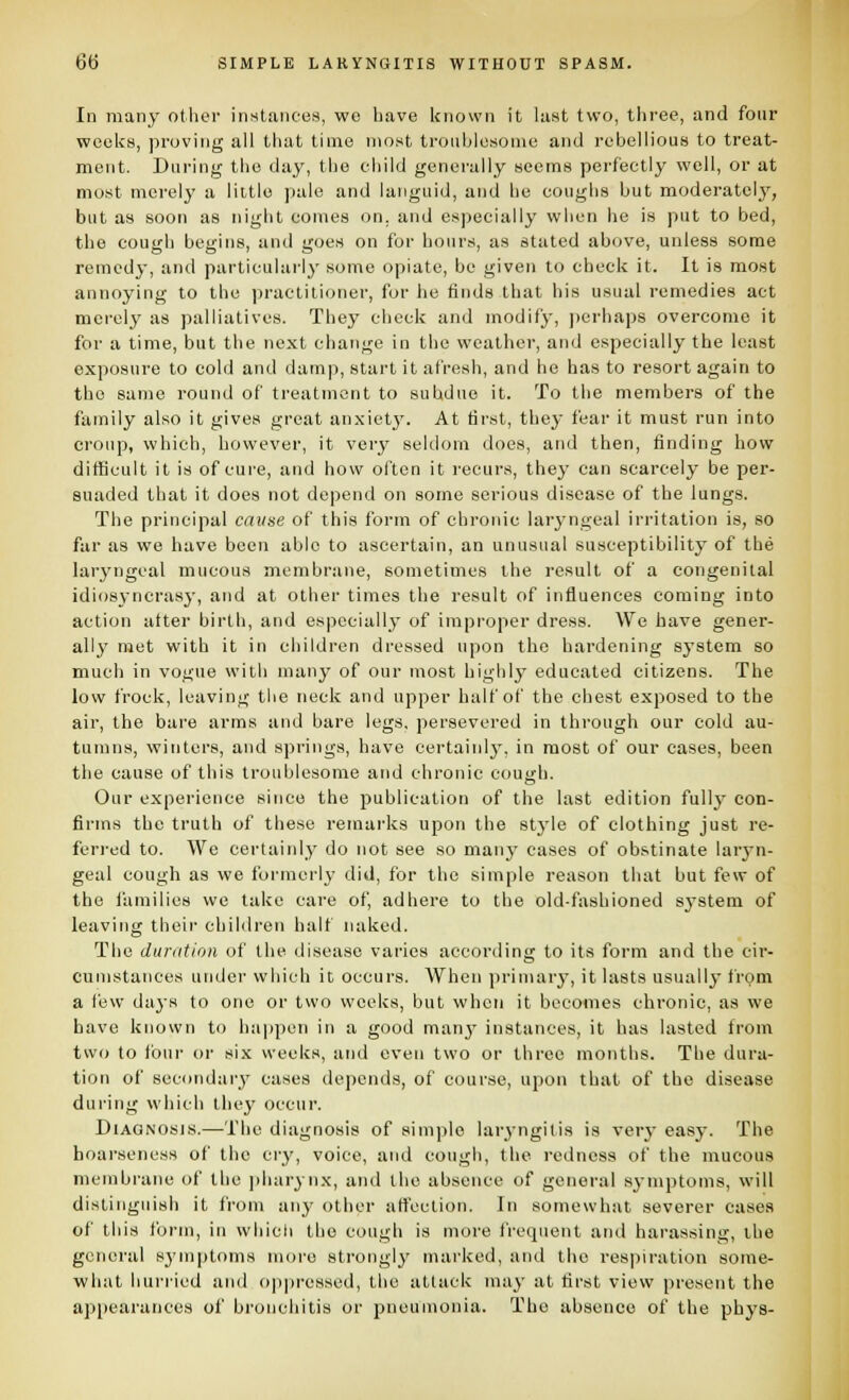 In many other inHtances, wo bave known it last two, three, and four weeks, proving all that time most troublesome and rebellious to treat- ment. During the day, the child generally seems perfectly well, or at most merely a little pale and languid, and he coughs but moderatelj', but as soon as night comes on. and especially when he is put to bed, the cough begins, and goes on for hours, as stated above, unless some remedy, and particularly some opiate, be given to check it. It is most annoying to the ])ractilioner, for he finds that his usual remedies act mci'oly as palliatives. They check and modify, ])erhaps overcome it for a time, but the next change in the weather, and especially the least exposure to cold and damp, start it afresh, and he has to resort again to the same round of treatment to subdue it. To the members of the family also it gives great anxiet}'. At first, they fear it must run into croup, which, however, it very seldom does, and then, finding how difficult it is of cure, and how often it recurs, they can scarcely be per- suaded that it does not depend on some serious disease of the lungs. The principal cause of this form of chronic larj'ngeal irritation is, so far as we have been able to ascertain, an unusual susceptibility of the laryngeal mucous membrane, sometimes the result of a congenital idiosyncrasy, and at other times the result of influences coming into action after birth, and especially of improper dress. We have gener- ally met with it in children dressed upon the hardening sj-stem so much in vogue with many of our most highly educated citizens. The lovv frock, leaving tlie neck and upper half of the chest exposed to the air, the bare arms and bare legs, persevered in through our cold au- tumns, winters, and springs, have certainly, in most of our cases, been the cause of this troublesome and chronic cousrh. Our experience since the publication of the last edition fully con- firms the truth of these remarks upon the stj'le of clothing just re- ferred to. We certainly do not see so many cases of obstinate larj-n- geal cough as we formerly did, for the simple reason that but few of the lamilies we take care of, adhere to the old-fashioned sj'stem of leaving their children half naked. The duration of the disease varies according to its form and the cir- cumstances under which it occurs. When primary, it lasts usually from a few daj-s to one or two weeks, but when it becomes chronic, as we bave known to ha|)pen in a good many instances, it has lasted from two to four or six weeks, and even two or three months. The dura- tion of secondary cases depends, of course, upon that of the disease during which they occur. Diagnosis.—The diagnosis of simple lar^'ngitis is very easy. The hoarseness of the cry, voice, and cough, the redness of the mucous membrane of the ])harynx, and the absence of general symptoms, will distinguish it from any other affection. In somewhat severer cases of this form, in wliicli the cough is more frequent and harassing, the general sj'mptoms more strongly marked, and the respiration some- what hurried and ojiiiressed, the attack may at first view present the appearances of bronchitis or pneumonia. The absence of the phys-