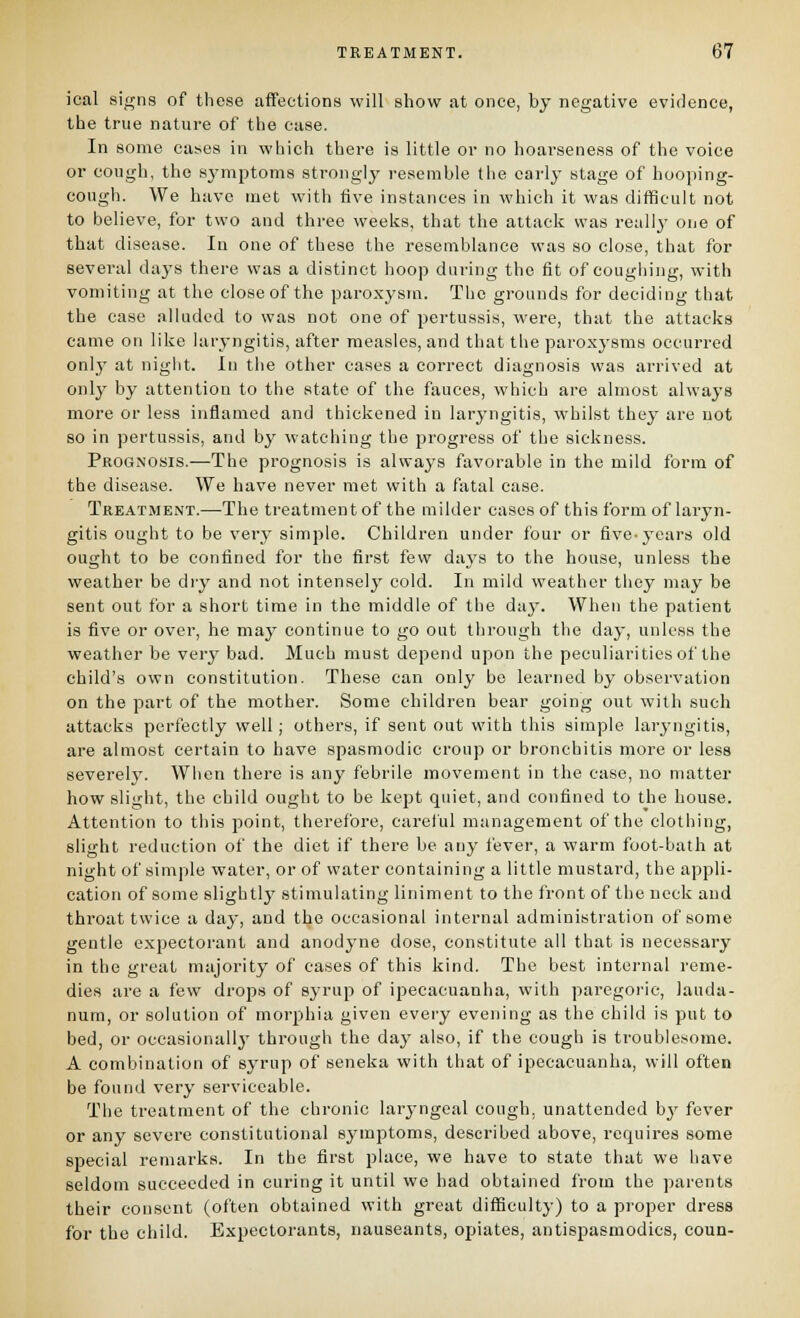 ical sigiifs of these affections will show at once, by negative evidence, the true nature of the case. In some cases in which there is little or no hoarseness of the voice or cough, the symptoms strongly resemble the carlj' stage of hooping- cough. We have met with five instances in which it was difficult not to believe, for two and three weeks, that the attack was really- one of that disease. In one of these the resemblance was so close, that for several days there was a distinct hoop during the fit of coughing, with vomiting at the close of the paroxysm. The grounds for deciding that the case alluded to was not one of pertussis, were, that the attacks came on like laryngitis, after measles, and that the paroxysms occurred onlj^ at night. In the other cases a correct diagnosis was arrived at only by attention to the state of the fauces, which are almost always more or less inflamed and thickened in laryngitis, whilst they are not so in pertussis, and by watching the progress of the sickness. Prognosis.—The prognosis is always favorable in the mild form of the disease. We have never met with a fatal case. TreatiMent.—The treatment of the milder cases of this form of laryn- gitis ought to be very simple. Children under four or five-years old ought to be confined for the first few days to the house, unless the weather be diy and not intenselj' cold. In mild weather they may be sent out for a short time in the middle of the dny. When the patient is five or over, he may continue to go out through the day, unless the weather be very bad. Much must depend upon the peculiarities of the child's own constitution. These can only be learned by observation on the part of the mother. Some children bear going out with such attacks perfectly well; others, if sent out with this simple laryngitis, are almost certain to have spasmodic croup or bronchitis more or less severely. When there is any febrile movement in the case, no matter how slight, the child ought to be kept quiet, and confined to the house. Attention to this point, therefore, careful management of the clothing, slight reduction of the diet if there be any fever, a warm foot-bath at night of simple water, or of water containing a little mustard, the appli- cation of some slightly stimulating liniment to the front of the neck and throat twice a day, and the occasional internal administration of some gentle expectorant and anodyne dose, constitute all that is necessary in the great majority of cases of this kind. The best internal reme- dies are a few drops of syrup of ipecacuanha, with paregoric, lauda- num, or solution of morphia given every evening as the child is put to bed, or occasionally' through the daj' also, if the cough is troublesome. A combination of syrup of seneka with that of ipecacuanha, will often be found very serviceable. The treatment of the chronic laryngeal cough, unattended by fever or any severe constitutional symptoms, described above, requires some special remarks. In the first place, we have to state that we have seldom succeeded in curing it until we had obtained from the parents their consent (often obtained with great diflSculty) to a proper dress for the child. Expectorants, nauseants, opiates, antispasmodics, coun-