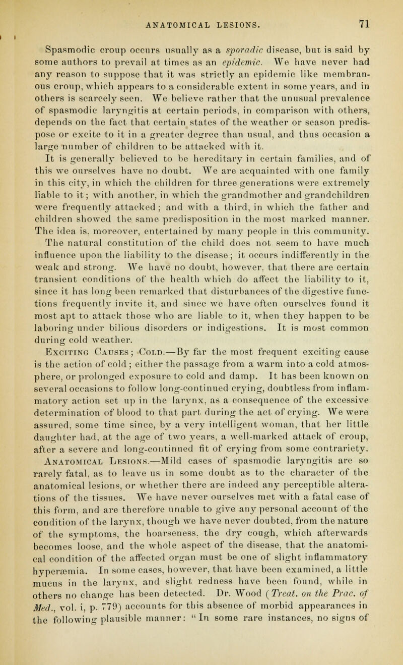 Spasmodic croup occurs usuall}' as a sporadic disease, but is said by some authors to prevail at times as an epidemic. We have never had any reason to suppose that it was strictly an epidemic like membran- ous croup, which appears to a considerable extent in some years, and in others is scarcely seen. We believe rather that the unusual prevalence of spasmodic laryngitis at certain periods, in comparison with others, depends on the fact that certain states of the weather or season predis- pose or excite to it in a greater degree than usual, and thus occasion a large number of children to be attacked with it. It is generallj- believed to be hereditary in certain families, and of this we ourselves have no doubt. We are acquainted with one family in this city, in which the children for three generations were extremely liable to it; with another, in which the grandmother and grandchildren were frequently attacked ; and with a third, in which the father and children showed the same predisposition in the most marked manner. The idea is. moreover, entertained by many people in this community. The natural constitution of the child does not seem to have much influence upon the liability to the disease; it occurs indifferentljMU the weak and strong. We have no doubt, however, that there are certain tran.sient conditions of the health which do affect the liability to it, since it has long been remarked that disturbances of the digestive func- tions frequently invite it, and since we have often ourselves found it most apt to attack those who are liable to it, when they happen to be laboring under bilious disorders or indigestions. It is most common during cold weather. Exciting Causes; Cold.—By far the most frequent exciting cause is the action of cold ; either the passage from a warm into a cold atmos- phere, or ))rolonged exposure to cold and damp. It has been known on several occasions to follow long-continued crying, doubtless from inflam- matory action set up in the Iar3'nx, as a consequence of the excessive determination of blood to that part during the act of crying. We were assured, some time since, by a very intelligent woman, that her little daughter had, at the age of two years, a well-marked attack of croup, after a severe and long-coiitinned fit of crj-ing from some contrariety. Anatomical Lesions.—Mild cases of spasmodic laryngitis are so rarely fatal, as to leave us in some doubt as to the character of the anatomical lesions, or whether there are indeed any perceptible altera- tions of the tissues. We have never ourselves met with a fatal case of this form, and are therefore unable to give any personal account of the condition of the larynx, though we have never doubted, from the nature of the symptoms, the hoarseness, the dry cough, which afterwards becomes loose, and the whole aspect of the disease, that the anatomi- cal condition of the affected organ must be one of slight inflammatory hyperffiuiia. In some cases, however, that have been examined, a little mucus in the larynx, and slight redness have been found, while in others no change has been detected. Dr. Wood (Treat, on the Prac. of Med. vol. i, p. 779) accounts for this absence of morbid appearances in the foUowino-plausible manner; In some rare instances, no signs of