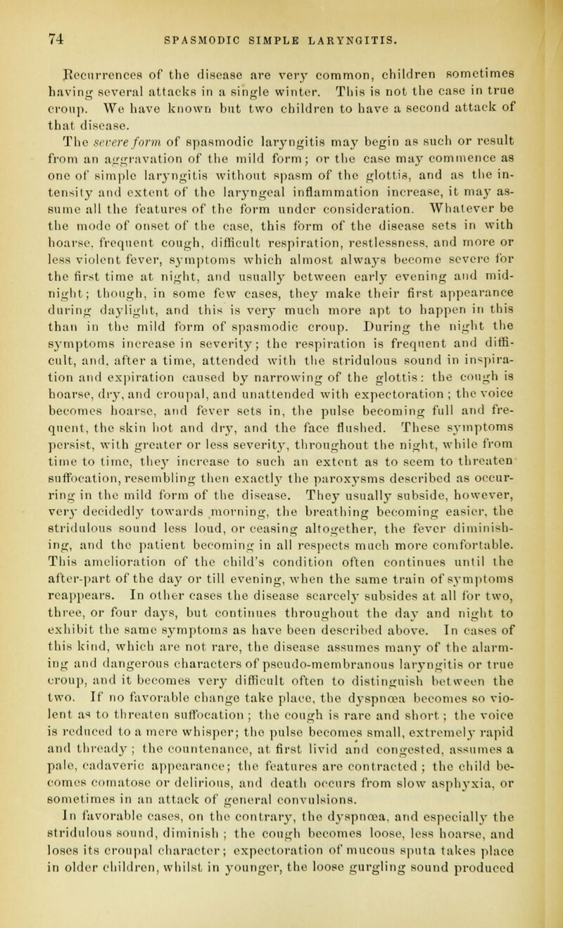 Peenrrcnccs of the disease are very common, children sometimes having several attacks in a single winter. This is not the case in true croup. We have known but two children to have a second attack of that disease. The severe form of spasmodic laryngitis may begin as such or result from an aggravation of the mild form; or the case may commence as one of simple laryngitis without spasm of the glottis, and as the in- tensity and extent of the laryngeal inflammation increase, it may as- sume all the features of the form under consideration. Whatever be the mode of onset of the case, this form of the disease sets in with hoarse, frequent cough, difficult respiration, restlessness, and more or less violent fever, symptoms which almost always become severe for the first time at night, and usually between early evening and mid- night; thf)ugh, in some few cases, they make their first appearance during daylight, and this is very much more apt to happen in this than in the mild form of spasmodic croup. During the night the symptoms increase in severity; the respiration is frequent and difii- cult, and. after a time, attended with the stridulous sound in inspira- tion and ex)iiration caused by narrowing of the glottis: the cough is hoarse, dr}', and ci'oupal, and unattended with expectoration ; the voice becomes hoarse, and fever sets in, the pulse becoming full and fre- quent, the skin hot and dry, and the face flushed. These symptoms persist, with greater or less severity, throughout the night, while from time to time, thej' increase to such an extent as to seem to threaten suffocation, resembling then exactlj' the paroxysms described as occur- ring in the mild form of the disease. They usually subside, however, veiy decidedly towards morning, the breathing becoming easier, the stridulous sound less loud, or ceasing altogether, the fever diminish- ing, and the patient becoming in all respects much more comfortable. This amelioration of the child's condition often continues until the after-part of the da}' or till evening, when the same train of symjitoms reapjiears. In other cases the disease scarcelj- subsides at all for two, three, or four daj's, but continues throughout the day and night to exhibit the same symptoms as have been described above. In cases of this kind, which arc not rare, the disease assumes many of the alarm- ing and dangerous characters of pseudo-membranous laryngitis or true croup, and it becomes very difficult often to distinguish between the two. If no favorable change take place, the dj'spnoea becomes so vio- lent as to threaten suffocation ; the cough is rare and short; the voice is reduced to a mere whisper; the pulse becomes small, extremelj' rapid and thready ; the countenance, at first livid and congested, assumes a pale, cadaveric appearance; the features are contracted ; the child be- comes comatose or delirious, and death occurs from slow asphj-xia, or sometimes in an attack of general convulsions. In favorable cases, on the contrary, the dyspnoea, and especially' the stridulous sound, diminish ; the cough becomes loose, less hoarse, and loses its crou]ial character; expectoration of mucous sputa takes place in older children, whilst in j-ounger, the loose gurgling sound produced